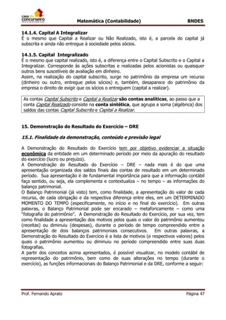 Matemática (Contabilidade) BNDES
Prof. Fernando Aprato Página 47
14.1.4. Capital A Integralizar
É o mesmo que Capital a Realizar ou Não Realizado, isto é, a parcela do capital já
subscrita e ainda não entregue à sociedade pelos sócios.
14.1.5. Capital Integralizado
É o mesmo que capital realizado, isto é, a diferença entre o Capital Subscrito e o Capital a
Integralizar. Corresponde às ações subscritas e realizadas pelos acionistas ou quaisquer
outros bens suscetíveis de avaliação em dinheiro.
Assim, na realização do capital subscrito, surge no patrimônio da empresa um recurso
(dinheiro ou outro, entregue pelos sócios) e, também, desaparece do patrimônio da
empresa o direito de exigir que os sócios o entreguem (capital a realizar).
As contas Capital Subscrito e Capital a Realizar são contas analíticas, ao passo que a
conta Capital Realizado consiste na conta sintética, que agrupa a soma (algébrica) dos
saldos das contas Capital Subscrito e Capital a Realizar.
15. Demonstração do Resultado do Exercício – DRE
15.1. Finalidade da demonstração, conteúdo e previsão legal
A Demonstração do Resultado do Exercício tem por objetivo evidenciar a situação
econômica da entidade em um determinado período por meio da apuração do resultado
do exercício (lucro ou prejuízo).
A Demonstração do Resultado do Exercício – DRE – nada mais é do que uma
apresentação organizada dos saldos finais das contas de resultado em um determinado
período. Sua apresentação é de fundamental importância para que a informação contábil
faça sentido, ou seja, ela complementa e contextualiza – no tempo – as informações do
balanço patrimonial.
O Balanço Patrimonial (já visto) tem, como finalidade, a apresentação do valor de cada
recurso, de cada obrigação e da respectiva diferença entre eles, em um DETERMINADO
MOMENTO DO TEMPO (especificamente, no início e no final do exercício). Em outras
palavras, o Balanço Patrimonial pode ser encarado – metaforicamente – como uma
“fotografia do patrimônio”. A Demonstração do Resultado do Exercício, por sua vez, tem
como finalidade a apresentação dos motivos pelos quais o valor do patrimônio aumentou
(receitas) ou diminuiu (despesas), durante o período de tempo compreendido entre a
apresentação de dois balanços patrimoniais consecutivos. Em outras palavras, a
Demonstração do Resultado do Exercício é a lista de motivos (e respectivos valores) pelos
quais o patrimônio aumentou ou diminuiu no período compreendido entre suas duas
fotografias.
A partir dos conceitos acima apresentados, é possível visualizar, no modelo contábil de
representação do patrimônio, bem como de suas alterações no tempo (durante o
exercício), as funções informacionais do Balanço Patrimonial e da DRE, conforme a seguir:
 