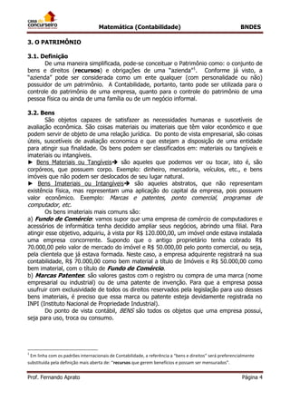 Matemática (Contabilidade) BNDES
Prof. Fernando Aprato Página 4
3. O PATRIMÔNIO
3.1. Definição
De uma maneira simplificada, pode-se conceituar o Patrimônio como: o conjunto de
bens e direitos (recursos) e obrigações de uma “azienda”1
. Conforme já visto, a
“azienda” pode ser considerada como um ente qualquer (com personalidade ou não)
possuidor de um patrimônio. A Contabilidade, portanto, tanto pode ser utilizada para o
controle do patrimônio de uma empresa, quanto para o controle do patrimônio de uma
pessoa física ou ainda de uma família ou de um negócio informal.
3.2. Bens
São objetos capazes de satisfazer as necessidades humanas e suscetíveis de
avaliação econômica. São coisas materiais ou imateriais que têm valor econômico e que
podem servir de objeto de uma relação jurídica. Do ponto de vista empresarial, são coisas
úteis, suscetíveis de avaliação economica e que estejam a disposição de uma entidade
para atingir sua finalidade. Os bens podem ser classificados em: materiais ou tangíveis e
imateriais ou intangíveis.
► Bens Materiais ou Tangíveis são aqueles que podemos ver ou tocar, isto é, são
corpóreos, que possuem corpo. Exemplo: dinheiro, mercadoria, veículos, etc., e bens
imóveis que não podem ser deslocados de seu lugar natural.
► Bens Imateriais ou Intangíveis são aqueles abstratos, que não representam
existência física, mas representam uma aplicação do capital da empresa, pois possuem
valor econômico. Exemplo: Marcas e patentes, ponto comercial, programas de
computador, etc.
Os bens imateriais mais comuns são:
a) Fundo de Comércio: vamos supor que uma empresa de comércio de computadores e
acessórios de informática tenha decidido ampliar seus negócios, abrindo uma filial. Para
atingir esse objetivo, adquiriu, à vista por R$ 120.000,00, um imóvel onde estava instalada
uma empresa concorrente. Supondo que o antigo proprietário tenha cobrado R$
70.000,00 pelo valor de mercado do imóvel e R$ 50.000,00 pelo ponto comercial, ou seja,
pela clientela que já estava formada. Neste caso, a empresa adquirente registrará na sua
contabilidade, R$ 70.000,00 como bem material a título de Imóveis e R$ 50.000,00 como
bem imaterial, com o título de Fundo de Comércio.
b) Marcas Patentes: são valores gastos com o registro ou compra de uma marca (nome
empresarial ou industrial) ou de uma patente de invenção. Para que a empresa possa
usufruir com exclusividade de todos os direitos reservados pela legislação para uso desses
bens imateriais, é preciso que essa marca ou patente esteja devidamente registrada no
INPI (Instituto Nacional de Propriedade Industrial).
Do ponto de vista contábil, BENS são todos os objetos que uma empresa possui,
seja para uso, troca ou consumo.
1
Em linha com os padrões internacionais de Contabilidade, a referência a “bens e direitos” será preferencialmente
substituída pela definição mais aberta de: “recursos que gerem benefícios e possam ser mensurados”.
 