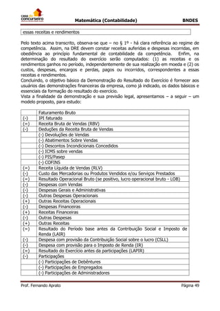Matemática (Contabilidade) BNDES
Prof. Fernando Aprato Página 49
essas receitas e rendimentos
Pelo texto acima transcrito, observa-se que – no § 1º - há clara referência ao regime de
competência. Assim, na DRE devem constar receitas auferidas e despesas incorridas, em
obediência ao princípio fundamental de contabilidade da competência. Enfim, na
determinação do resultado do exercício serão computados: (1) as receitas e os
rendimentos ganhos no período, independentemente de sua realização em moeda e (2) os
custos, despesas, encargos e perdas, pagos ou incorridos, correspondentes a essas
receitas e rendimentos.
Concluindo, o objetivo básico da Demonstração do Resultado do Exercício é fornecer aos
usuários das demonstrações financeiras da empresa, como já indicado, os dados básicos e
essenciais da formação do resultado do exercício.
Vista a finalidade da demonstração e sua previsão legal, apresentamos – a seguir – um
modelo proposto, para estudo:
Faturamento Bruto
(-) IPI faturado
(=) Receita Bruta de Vendas (RBV)
(-) Deduções da Receita Bruta de Vendas
(-) Devoluções de Vendas
(-) Abatimentos Sobre Vendas
(-) Descontos Incondicionais Concedidos
(-) ICMS sobre vendas
(-) PIS/Pasep
(-) COFINS
(=) Receita Líquida de Vendas (RLV)
(-) Custo das Mercadorias ou Produtos Vendidos e/ou Serviços Prestados
(=) Resultado Operacional Bruto (se positivo, lucro operacional bruto - LOB)
(-) Despesas com Vendas
(-) Despesas Gerais e Administrativas
(-) Outras Despesas Operacionais
(+) Outras Receitas Operacionais
(-) Despesas Financeiras
(+) Receitas Financeiras
(-) Outras Despesas
(+) Outras Receitas
(=) Resultado do Período base antes da Contribuição Social e Imposto de
Renda (LAIR)
(-) Despesa com provisão da Contribuição Social sobre o lucro (CSLL)
(-) Despesa com provisão para o Imposto de Renda (IR)
(=) Resultado do Exercício antes da participações (LAPIR)
(-) Participações
(-) Participações de Debêntures
(-) Participações de Empregados
(-) Participações de Administradores
 