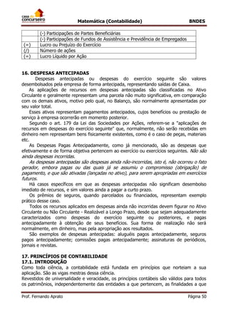Matemática (Contabilidade) BNDES
Prof. Fernando Aprato Página 50
(-) Participações de Partes Beneficiárias
(-) Participações de Fundos de Assistência e Previdência de Empregados
(=) Lucro ou Prejuízo do Exercício
(/) Número de ações
(=) Lucro Líquido por Ação
16. DESPESAS ANTECIPADAS
Despesas antecipadas ou despesas do exercício seguinte são valores
desembolsados pela empresa de forma antecipada, representando saídas de Caixa.
As aplicações de recursos em despesas antecipadas são classificadas no Ativo
Circulante e geralmente representam uma parcela não muito significativa, em comparação
com os demais ativos, motivo pelo qual, no Balanço, são normalmente apresentadas por
seu valor total.
Esses ativos representam pagamentos antecipados, cujos benefícios ou prestação de
serviço à empresa ocorrerão em momento posterior.
Segundo o art. 179 da Lei das Sociedades por Ações, referem-se a "aplicações de
recursos em despesas do exercício seguinte" que, normalmente, não serão recebidas em
dinheiro nem representam bens fisicamente existentes, como é o caso de peças, materiais
etc.
As Despesas Pagas Antecipadamente, como já mencionado, são as despesas que
efetivamente e de forma objetiva pertencem ao exercício ou exercícios seguintes. Não são
ainda despesas incorridas.
As despesas antecipadas são despesas ainda não-incorridas, isto é, não ocorreu o fato
gerador, embora pagas ou das quais já se assumiu o compromisso (obrigação) de
pagamento, e que são ativadas (lançadas no ativo), para serem apropriadas em exercícios
futuros.
Há casos específicos em que as despesas antecipadas não significam desembolso
imediato de recursos, e sim valores ainda a pagar a curto prazo.
Os prêmios de seguros, quando parcelados ou financiados, representam exemplo
prático desse caso.
Todos os recursos aplicados em despesas ainda não incorridas devem figurar no Ativo
Circulante ou Não Circulante - Realizável a Longo Prazo, desde que sejam adequadamente
caracterizados como despesas do exercício seguinte ou posteriores, e pagas
antecipadamente à obtenção de seus benefícios. Sua forma de realização não será
normalmente, em dinheiro, mas pela apropriação aos resultados.
São exemplos de despesas antecipadas: aluguéis pagos antecipadamente, seguros
pagos antecipadamente; comissões pagas antecipadamente; assinaturas de periódicos,
jornais e revistas.
17. PRINCÍPIOS DE CONTABILIDADE
17.1. INTRODUÇÃO
Como toda ciência, a contabilidade está fundada em princípios que norteiam a sua
aplicação. São as vigas mestras dessa ciência.
Revestidos de universalidade e veracidade, os princípios contábeis são válidos para todos
os patrimônios, independentemente das entidades a que pertencem, as finalidades a que
 