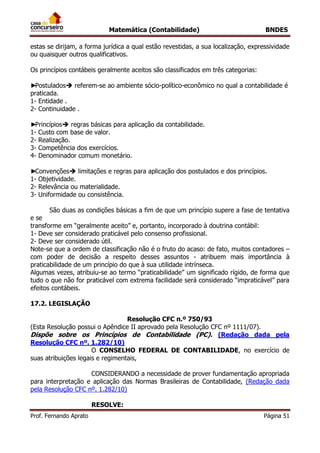 Matemática (Contabilidade) BNDES
Prof. Fernando Aprato Página 51
estas se dirijam, a forma jurídica a qual estão revestidas, a sua localização, expressividade
ou quaisquer outros qualificativos.
Os princípios contábeis geralmente aceitos são classificados em três categorias:
►Postulados referem-se ao ambiente sócio-político-econômico no qual a contabilidade é
praticada.
1- Entidade .
2- Continuidade .
►Princípios regras básicas para aplicação da contabilidade.
1- Custo com base de valor.
2- Realização.
3- Competência dos exercícios.
4- Denominador comum monetário.
►Convenções limitações e regras para aplicação dos postulados e dos princípios.
1- Objetividade.
2- Relevância ou materialidade.
3- Uniformidade ou consistência.
São duas as condições básicas a fim de que um princípio supere a fase de tentativa
e se
transforme em “geralmente aceito” e, portanto, incorporado à doutrina contábil:
1- Deve ser considerado praticável pelo consenso profissional.
2- Deve ser considerado útil.
Note-se que a ordem de classificação não é o fruto do acaso: de fato, muitos contadores –
com poder de decisão a respeito desses assuntos - atribuem mais importância à
praticabilidade de um princípio do que à sua utilidade intrínseca.
Algumas vezes, atribuiu-se ao termo “praticabilidade” um significado rígido, de forma que
tudo o que não for praticável com extrema facilidade será considerado “impraticável” para
efeitos contábeis.
17.2. LEGISLAÇÃO
Resolução CFC n.º 750/93
(Esta Resolução possui o Apêndice II aprovado pela Resolução CFC nº 1111/07).
Dispõe sobre os Princípios de Contabilidade (PC). (Redação dada pela
Resolução CFC nº. 1.282/10)
O CONSELHO FEDERAL DE CONTABILIDADE, no exercício de
suas atribuições legais e regimentais,
CONSIDERANDO a necessidade de prover fundamentação apropriada
para interpretação e aplicação das Normas Brasileiras de Contabilidade, (Redação dada
pela Resolução CFC nº. 1.282/10)
RESOLVE:
 