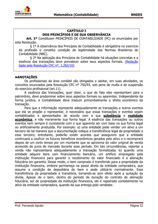 Matemática (Contabilidade) BNDES
Prof. Fernando Aprato Página 52
CAPÍTULO I
DOS PRINCÍPIOS E DE SUA OBSERVÂNCIA
Art. 1º Constituem PRINCÍPIOS DE CONTABILIDADE (PC) os enunciados por
esta Resolução.
§ 1º A observância dos Princípios de Contabilidade é obrigatória no exercício
da profissão e constitui condição de legitimidade das Normas Brasileiras de
Contabilidade (NBC).
§ 2º Na aplicação dos Princípios de Contabilidade há situações concretas e a
essência das transações deve prevalecer sobre seus aspectos formais. (Redação
dada pela Resolução CFC nº. 1.282/10)
►ANOTAÇÕES
Os profissionais da área contábil são obrigados a adotar, em suas atividades, os
conceitos enunciados pela Resolução CFC nº 750/93, sob pena de multa e de suspensão
do exercício profissional (art.11).
A essência das transações, quer dizer, o que de fato elas representam para o
patrimônio, deve predominar sobre seus aspectos formais ou aparentes. Independente da
forma jurídica, a Contabilidade deve traduzir primordialmente o efeito econômico da
transação.
Para que a informação represente adequadamente as transações e outros eventos
que ela se propõe a representar, é necessário que essas transações e eventos sejam
contabilizados e apresentados de acordo com a sua substância e realidade
econômica, e não meramente sua forma legal. A essência das transações ou outros
eventos nem sempre é consistente com o que aparenta ser com base na sua forma legal
ou artificialmente produzida. Por exemplo: a) uma entidade pode vender um ativo a um
terceiro de tal maneira que a documentação indique a transferência legal da propriedade a
esse terceiro; entretanto, poderão existir acordos que assegurem que a entidade
continuará a usufruir os futuros benefícios econômicos gerados pelo ativo e o recomprará
depois de um certo tempo por um montante que se aproxima do valor original de venda
acrescido de juros de mercado durante esse período. Em tais circunstâncias, reportar a
venda não representaria adequadamente a transação formalizada; b) quando uma
entidade adquire bens com financiamento bancário, um artifício empregado pela
instituição financeira para garantir o recebimento do valor financiado é a alienação
fiduciária em garantia. Desse modo, o bem comprado é transferido para a propriedade da
instituição financeira, embora permaneça na posse direta da entidade compradora, que
assume a condição de depositária do bem e pode utilizá-lo normalmente. Essa
transferência da propriedade é transitória, tornando-se sem efeito após a quitação da
dívida. Apesar de o bem, dentro do período de duração do contrato de alienação
fiduciária, ser de propriedade da instituição financeira, ele é registrado contabilmente no
ativo da entidade compradora, quando da sua entrega pelo vendedor.
 