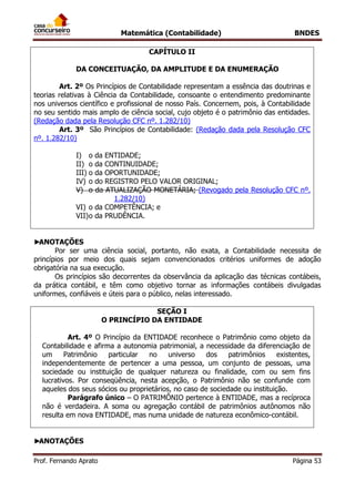 Matemática (Contabilidade) BNDES
Prof. Fernando Aprato Página 53
CAPÍTULO II
DA CONCEITUAÇÃO, DA AMPLITUDE E DA ENUMERAÇÃO
Art. 2º Os Princípios de Contabilidade representam a essência das doutrinas e
teorias relativas à Ciência da Contabilidade, consoante o entendimento predominante
nos universos científico e profissional de nosso País. Concernem, pois, à Contabilidade
no seu sentido mais amplo de ciência social, cujo objeto é o patrimônio das entidades.
(Redação dada pela Resolução CFC nº. 1.282/10)
Art. 3º São Princípios de Contabilidade: (Redação dada pela Resolução CFC
nº. 1.282/10)
I) o da ENTIDADE;
II) o da CONTINUIDADE;
III) o da OPORTUNIDADE;
IV) o do REGISTRO PELO VALOR ORIGINAL;
V) o da ATUALIZAÇÃO MONETÁRIA; (Revogado pela Resolução CFC nº.
1.282/10)
VI) o da COMPETÊNCIA; e
VII)o da PRUDÊNCIA.
►ANOTAÇÕES
Por ser uma ciência social, portanto, não exata, a Contabilidade necessita de
princípios por meio dos quais sejam convencionados critérios uniformes de adoção
obrigatória na sua execução.
Os princípios são decorrentes da observância da aplicação das técnicas contábeis,
da prática contábil, e têm como objetivo tornar as informações contábeis divulgadas
uniformes, confiáveis e úteis para o público, nelas interessado.
SEÇÃO I
O PRINCÍPIO DA ENTIDADE
Art. 4º O Princípio da ENTIDADE reconhece o Patrimônio como objeto da
Contabilidade e afirma a autonomia patrimonial, a necessidade da diferenciação de
um Patrimônio particular no universo dos patrimônios existentes,
independentemente de pertencer a uma pessoa, um conjunto de pessoas, uma
sociedade ou instituição de qualquer natureza ou finalidade, com ou sem fins
lucrativos. Por conseqüência, nesta acepção, o Patrimônio não se confunde com
aqueles dos seus sócios ou proprietários, no caso de sociedade ou instituição.
Parágrafo único – O PATRIMÔNIO pertence à ENTIDADE, mas a recíproca
não é verdadeira. A soma ou agregação contábil de patrimônios autônomos não
resulta em nova ENTIDADE, mas numa unidade de natureza econômico-contábil.
►ANOTAÇÕES
 
