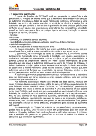 Matemática (Contabilidade) BNDES
Prof. Fernando Aprato Página 54
● A autonomia patrimonial
O cerne do Princípio da ENTIDADE está na autonomia do patrimônio a ela
pertencente. O Princípio em exame afirma que o patrimônio deve revestir-se do atributo
de autonomia em relação a todos os outros Patrimônios existentes, pertencendo a uma
Entidade, no sentido de sujeito suscetível à aquisição de direitos e obrigações. A
autonomia tem por corolário o fato de que o patrimônio de uma Entidade jamais pode
confundir-se com aqueles dos seus sócios ou proprietários. Por conseqüência, a Entidade
poderá ser desde uma pessoa física, ou qualquer tipo de sociedade, instituição ou mesmo
conjuntos de pessoas, tais como:
- famílias;
- empresas;
- governos, nas diferentes esferas do poder;
- sociedades beneficentes, religiosas, culturais, esportivas, de lazer, técnicas;
- sociedades cooperativas;
- fundos de investimento e outras modalidades afins.
No caso de sociedades, não importa que sejam sociedades de fato ou que estejam
revestidas de forma jurídica, embora esta última circunstância seja a mais usual.
O patrimônio, na sua condição de objeto da Contabilidade, é, no mínimo, aquele
juridicamente formalizado como pertencente à Entidade, com ajustes quantitativos e
qualitativos realizados em consonância com os princípios da própria Contabilidade. A
garantia jurídica da propriedade, embora por vezes suscite interrogações de parte
daqueles que não situam a autonomia patrimonial no cerne do Princípio da Entidade, é
indissociável desse princípio, pois é a única forma de caracterização do direito ao exercício
de poder sobre o mesmo Patrimônio, válida perante terceiros. Cumpre ressaltar que, sem
autonomia patrimonial fundada na propriedade, os demais Princípios perdem o seu
sentido, pois passariam a referir-se a um universo de limites imprecisos.
A autonomia patrimonial apresenta sentido unívoco. Por conseqüência, o patrimônio
pode ser decomposto em partes segundo os mais variados critérios, tanto em termos
quantitativos quanto qualitativos.
Mas nenhuma classificação, mesmo que dirigida sob ótica setorial, resultará em
novas Entidades. Carece, pois de sentido, a idéia de que as divisões ou departamentos de
uma Entidade possam constituir novas Entidades, ou “microentidades”, precisamente
porque sempre lhes faltará o atributo da autonomia. A única circunstância em que poderá
surgir nova Entidade, será aquela em que a propriedade de parte do patrimônio de uma
Entidade, for transferida para outra unidade, eventualmente até criada naquele momento.
Mas, no caso, teremos um novo patrimônio autônomo, pertencente a outra Entidade. Na
contabilidade aplicada, especialmente nas áreas de custos e de orçamento, trabalha-se,
muitas vezes, com controles divisionais, que podem ser extraordinariamente úteis, porém
não significam a criação de novas Entidades, precisamente pela ausência de autonomia
patrimonial.
Por determinação do Código Civil, o titular de um patrimônio é, necessariamente,
pessoa física ou jurídica, uma vez que só quem tem personalidade pode ser titular de
direitos e obrigações jurídicas. Isso explica o fato de o patrimônio pertencer à entidade,
mas a entidade não pertencer ao patrimônio. A entidade é sujeito dos direitos e
obrigações que constituem o patrimônio.
 