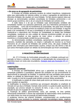 Matemática (Contabilidade) BNDES
Prof. Fernando Aprato Página 55
● Da soma ou da agregação de patrimônios
O Princípio da Entidade apresenta corolário de notável importância, notadamente
pelas suas repercussões de natureza prática: as somas e agregações de patrimônios de
diferentes Entidades não resultam em nova Entidade. Tal fato assume especial relevo por
abranger as demonstrações contábeis consolidadas de Entidades pertencentes a um
mesmo grupo econômico, isto é, de um conjunto de Entidades sob controle único.
A razão básica é a de que as Entidades cujas demonstrações contábeis são
consolidadas mantêm sua autonomia patrimonial, pois seus Patrimônios permanecem de
sua propriedade. Como não há transferência de propriedade, não pode haver formação
de novo patrimônio, condição primeira da existência jurídica de uma Entidade. O segundo
ponto a ser considerado é o de que a consolidação se refere às demonstrações contábeis,
mantendo-se a observância dos Princípios de Contabilidade no âmbito das Entidades
consolidadas, resultando em uma unidade de natureza econômico-contábil, em que os
qualificativos ressaltam os dois aspectos de maior relevo: o atributo de controle
econômico e a fundamentação contábil da sua estruturação.
As demonstrações contábeis consolidadas, apresentando a posição patrimonial e
financeira, resultado das operações, as origens e aplicações de recursos ou os fluxos
financeiros de um conjunto de Entidades sob controle único, são peças contábeis de
grande valor informativo para determinados usuários, embora isso não elimine o fato de
que outras informações possam ser obtidas nas demonstrações que foram consolidadas.
SEÇÃO II
O PRINCÍPIO DA CONTINUIDADE
Art. 5º O Princípio da Continuidade pressupõe que a Entidade continuará em
operação no futuro e, portanto, a mensuração e a apresentação dos componentes do
patrimônio levam em conta esta circunstância. (Redação dada pela Resolução CFC nº.
1.282/10)
►ANOTAÇÕES
● Aspectos conceituais
O Princípio da CONTINUIDADE afirma que o patrimônio da Entidade, na sua
composição qualitativa e quantitativa, depende das condições em que provavelmente se
desenvolverão as operações da Entidade. A suspensão das suas atividades pode provocar
efeitos na utilidade de determinados ativos, com a perda, até mesmo integral, de seu
valor. A queda no nível de ocupação pode também provocar efeitos semelhantes.
A modificação no estado de coisas citado pode ocorrer por diversas causas, entre as
quais ressaltam as seguintes:
a) modificações na conjuntura econômica que provoquem alterações na amplitude do
mercado em que atua a Entidade. Exemplo neste sentido é a queda de poder aquisitivo da
população, que provoca redução no consumo de bens, o que, a sua vez, resulta na
redução do grau de ocupação de muitas Entidades;
b) mudanças de política governamental, como, por exemplo, na área cambial,
influenciando diretamente o volume das exportações de determinados ramos econômicos,
com efeito direto nos níveis de produção de determinadas Entidades;
c) problemas internos das próprias Entidades, consubstanciados em envelhecimento
tecnológico dos seus processos ou produtos, superação mercadológica destes, exigência
 