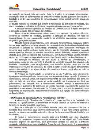 Matemática (Contabilidade) BNDES
Prof. Fernando Aprato Página 56
de proteção ambiental, falta de capital, falta de liquidez, incapacidade administrativa,
dissenções entre os controladores da Entidade e outras causas quaisquer que levem a
Entidade a perder suas condições de competitividade, sendo gradativamente alijada do
mercado;
d) causas naturais ou fortuitas que afetem a manutenção da Entidade no mercado, tais
como inundações, incêndios, ausência de materiais primários por quebras de safras.
A situação-limite na aplicação do Princípio da CONTINUIDADE é aquela em que há
a completa cessação das atividades da Entidade.
Nessa situação, determinados ativos, como, por exemplo, os valores diferidos,
deixarão de ostentar tal condição, passando à condição de despesas, em face da
impossibilidade de sua recuperação mediante as atividades operacionais usualmente
dirigidas à geração de receitas.
Mas até mesmo ativos materiais, como estoques, ferramentas ou máquinas, podem
ter seu valor modificado substancialmente. As causas da limitação da vida da Entidade não
influenciam o conceito da continuidade; entretanto, como constituem informação de
interesse para muitos usuários, quase sempre são de divulgação obrigatória, segundo
norma específica. No caso de provável cessação da vida da Entidade, também o passivo é
afetado, pois, além do registro das exigibilidades, com fundamentação jurídica, também
devem ser contemplados os prováveis desembolsos futuros, advindos da extinção em si.
Na condição de Princípio, em que avulta o atributo da universalidade, a
continuidade aplica-se não somente à situação de cessação integral das atividades da
Entidade, classificada como situação-limite, mas também àqueles casos em que há
modificação no volume de operações, de forma a afetar o valor de alguns componentes
patrimoniais, obrigando ao ajuste destes, de maneira a ficarem registrados por valores
líquidos de realização.
O Princípio da Continuidade, à semelhança do da Prudência, está intimamente
ligado com o da Competência, formando-se uma espécie de trilogia. A razão é simples: a
continuidade, como já vimos, diz respeito diretamente ao valor econômico dos bens, ou
seja, ao fato de um ativo manter-se nesta condição ou transformar-se, total ou
parcialmente, em despesa. Mas a continuidade também alcança a reapresentação
quantitativa e qualitativa do patrimônio de outras maneiras, especialmente quando há
previsão de encerramento das atividades da Entidade, com o vencimento antecipado ou o
surgimento de exigibilidades. Nesta última circunstância, sua ligação será com o Princípio
da Oportunidade.
● O Princípio da Continuidade e a “entidade em marcha”
A denominação “Princípio da Continuidade”, como também a de “entidade em
marcha”, ou “going concern”, é encontrada em muitos sistemas de normas no exterior e
também na literatura contábil estrangeira.
Embora o Princípio da Continuidade também parta do pressuposto de que a
Entidade deva concretizar seus objetivos continuamente – o que nem sempre significa a
geração de riqueza no sentido material –, não se fundamenta na idéia de Entidade em
movimento.
O motivo é extremamente singelo, pois uma Entidade com suas atividades
reduzidas ou suspensas temporariamente continuará a ser objeto da Contabilidade
enquanto dispuser de patrimônio. Isso permanece verdade no caso de a Entidade
suspender definitivamente suas atividades. O que haverá, tão-somente, é a reapreciação
 