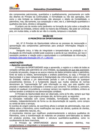 Matemática (Contabilidade) BNDES
Prof. Fernando Aprato Página 57
dos componentes patrimoniais, quantitativa e qualitativamente, precisamente em razão
dos ditames do Princípio da Continuidade. A normalidade ou não das operações, bem
como a vida limitada ou indeterminada, não alcançam o objeto da Contabilidade, o
patrimônio, mas, tão-somente, sua composição e valor, isto é, a delimitação quantitativa e
qualitativa dos bens, direitos e obrigações.
O próprio uso da receita como parâmetro na formação de juízo sobre a situação de
normalidade da Entidade, embora válido na maioria das Entidades, não pode ser universal,
pois, em muitas delas, a razão de ser não é a receita, tampouco o resultado.
SEÇÃO III
O PRINCÍPIO DA OPORTUNIDADE
Art. 6º O Princípio da Oportunidade refere-se ao processo de mensuração e
apresentação dos componentes patrimoniais para produzir informações íntegras e
tempestivas.
Parágrafo único. A falta de integridade e tempestividade na produção e na
divulgação da informação contábil pode ocasionar a perda de sua relevância, por isso é
necessário ponderar a relação entre a oportunidade e a confiabilidade da informação.
(Redação dada pela Resolução CFC nº. 1.282/10)
►ANOTAÇÕES
● Aspectos conceituais
O Princípio da OPORTUNIDADE exige a apreensão, o registro e o relato de todas as
variações sofridas pelo patrimônio de uma Entidade, no momento em que elas ocorrerem.
Cumprido tal preceito, chega-se ao acervo máximo de dados primários sobre o patrimônio,
fonte de todos os relatos, demonstrações e análises posteriores, ou seja, o Princípio da
Oportunidade é a base indispensável à fidedignidade das informações sobre o patrimônio
da Entidade, relativas a um determinado período e com o emprego de quaisquer
procedimentos técnicos. É o fundamento daquilo que muitos sistemas de normas
denominam de “representação fiel” pela informação ou seja, que esta espelhe com
precisão e objetividade as transações e eventos a que concerne. Tal atributo é, outrossim,
exigível em qualquer circunstância, a começar sempre nos registros contábeis, embora as
normas tendem a enfatizá-lo nas demonstrações contábeis.
O Princípio da Oportunidade deve ser observado, como já foi dito, sempre que haja
variação patrimonial, cujas origens principais são, de forma geral, as seguintes:
a) transações realizadas com outras Entidades, formalizadas mediante acordo de
vontades, independentemente da forma ou da documentação de suporte, como compra
ou venda de bens e serviços;
b) eventos de origem externa, de ocorrência alheia à vontade da administração, mas com
efeitos sobre o Patrimônio, como modificações nas taxas de câmbio, quebras de clientes,
efeitos de catástrofes naturais, etc.;
c) movimentos internos que modificam predominantemente a estrutura qualitativa do
Patrimônio, como a transformação de materiais em produtos semi-fabricados ou destes
em produtos prontos, mas também a estrutura quantitativo-qualitativa, como no
sucateamento de bens inservíveis.
O Princípio da OPORTUNIDADE abarca dois aspectos distintos, mas
complementares: a integridade e a tempestividade.
 