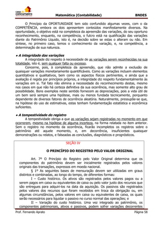 Matemática (Contabilidade) BNDES
Prof. Fernando Aprato Página 58
O Princípio da OPORTUNIDADE tem sido confundido algumas vezes, com o da
COMPETÊNCIA, embora os dois apresentem conteúdos manifestamente diversos. Na
oportunidade, o objetivo está na completeza da apreensão das variações, do seu oportuno
reconhecimento, enquanto, na competência, o fulcro está na qualificação das variações
diante do Patrimônio Líquido, isto é, na decisão sobre se estas o alteram ou não. Em
síntese, no primeiro caso, temos o conhecimento da variação, e, na competência, a
determinação de sua natureza.
● A integridade das variações
A integridade diz respeito à necessidade de as variações serem reconhecidas na sua
totalidade, isto é, sem qualquer falta ou excesso.
Concerne, pois, à completeza da apreensão, que não admite a exclusão de
quaisquer variações monetariamente quantificáveis. Como as variações incluem elementos
quantitativos e qualitativos, bem como os aspectos físicos pertinentes, e ainda que a
avaliação é regida por princípios próprios, a integridade diz respeito fundamentalmente às
variações em si. Tal fato não elimina a necessidade do reconhecimento destas, mesmo
nos casos em que não há certeza definitiva da sua ocorrência, mas somente alto grau de
possibilidade. Bons exemplos neste sentido fornecem as depreciações, pois a vida útil de
um bem será sempre uma hipótese, mais ou menos fundada tecnicamente, porquanto
dependente de diversos fatores de ocorrência aleatória. Naturalmente, pressupõe-se que,
na hipótese do uso de estimativas, estas tenham fundamentação estatística e econômica
suficientes.
● A tempestividade do registro
A tempestividade obriga a que as variações sejam registradas no momento em que
ocorrerem, mesmo na hipótese de alguma incerteza, na forma relatada no item anterior.
Sem o registro no momento da ocorrência, ficarão incompletos os registros sobre o
patrimônio até aquele momento, e, em decorrência, insuficientes quaisquer
demonstrações ou relatos, e falseadas as conclusões, diagnósticos e prognósticos.
SEÇÃO IV
O PRINCÍPIO DO REGISTRO PELO VALOR ORIGINAL
Art. 7º O Princípio do Registro pelo Valor Original determina que os
componentes do patrimônio devem ser inicialmente registrados pelos valores
originais das transações, expressos em moeda nacional.
§ 1º As seguintes bases de mensuração devem ser utilizadas em graus
distintos e combinadas, ao longo do tempo, de diferentes formas:
I – Custo histórico. Os ativos são registrados pelos valores pagos ou a
serem pagos em caixa ou equivalentes de caixa ou pelo valor justo dos recursos que
são entregues para adquiri-los na data da aquisição. Os passivos são registrados
pelos valores dos recursos que foram recebidos em troca da obrigação ou, em
algumas circunstâncias, pelos valores em caixa ou equivalentes de caixa, os quais
serão necessários para liquidar o passivo no curso normal das operações; e
II – Variação do custo histórico. Uma vez integrado ao patrimônio, os
componentes patrimoniais, ativos e passivos, podem sofrer variações decorrentes
 