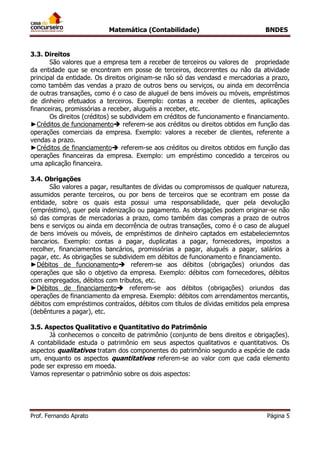 Matemática (Contabilidade) BNDES
Prof. Fernando Aprato Página 5
3.3. Direitos
São valores que a empresa tem a receber de terceiros ou valores de propriedade
da entidade que se encontram em posse de terceiros, decorrentes ou não da atividade
principal da entidade. Os direitos originam-se não só das vendasd e mercadorias a prazo,
como também das vendas a prazo de outros bens ou serviços, ou ainda em decorrência
de outras transações, como é o caso de aluguel de bens imóveis ou móveis, empréstimos
de dinheiro efetuados a terceiros. Exemplo: contas a receber de clientes, aplicações
financeiras, promissórias a receber, aluguéis a receber, etc.
Os direitos (créditos) se subdividem em créditos de funcionamento e financiamento.
►Créditos de funcionamento referem-se aos créditos ou direitos obtidos em função das
operações comerciais da empresa. Exemplo: valores a receber de clientes, referente a
vendas a prazo.
►Créditos de financiamento referem-se aos créditos ou direitos obtidos em função das
operações financeiras da empresa. Exemplo: um empréstimo concedido a terceiros ou
uma aplicação financeira.
3.4. Obrigações
São valores a pagar, resultantes de dívidas ou compromissos de qualquer natureza,
assumidos perante terceiros, ou por bens de terceiros que se econtram em posse da
entidade, sobre os quais esta possui uma responsabilidade, quer pela devolução
(empréstimo), quer pela indenização ou pagamento. As obrigações podem originar-se não
só das compras de mercadorias a prazo, como também das compras a prazo de outros
bens e serviços ou ainda em decorrência de outras transações, como é o caso de aluguel
de bens imóveis ou móveis, de empréstimos de dinheiro captados em estabeleciemntos
bancarios. Exemplo: contas a pagar, duplicatas a pagar, fornecedores, impostos a
recolher, financiamentos bancários, promissórias a pagar, alugués a pagar, salários a
pagar, etc. As obrigações se subdividem em débitos de funcionamento e financiamento.
►Débitos de funcionamento referem-se aos débitos (obrigações) oriundos das
operações que são o objetivo da empresa. Exemplo: débitos com fornecedores, débitos
com empregados, débitos com tributos, etc.
►Débitos de financiamento referem-se aos débitos (obrigações) oriundos das
operações de financiamento da empresa. Exemplo: débitos com arrendamentos mercantis,
débitos com empréstimos contraídos, débitos com títulos de dívidas emitidos pela empresa
(debêntures a pagar), etc.
3.5. Aspectos Qualitativo e Quantitativo do Patrimônio
Já conhecemos o conceito de patrimônio (conjunto de bens direitos e obrigações).
A contabilidade estuda o patrimônio em seus aspectos qualitativos e quantitativos. Os
aspectos qualitativos tratam dos componentes do patrimônio segundo a espécie de cada
um, enquanto os aspectos quantitativos referem-se ao valor com que cada elemento
pode ser expresso em moeda.
Vamos representar o patrimônio sobre os dois aspectos:
 