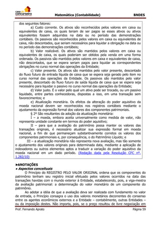 Matemática (Contabilidade) BNDES
Prof. Fernando Aprato Página 59
dos seguintes fatores:
a) Custo corrente. Os ativos são reconhecidos pelos valores em caixa ou
equivalentes de caixa, os quais teriam de ser pagos se esses ativos ou ativos
equivalentes fossem adquiridos na data ou no período das demonstrações
contábeis. Os passivos são reconhecidos pelos valores em caixa ou equivalentes de
caixa, não descontados, que seriam necessários para liquidar a obrigação na data ou
no período das demonstrações contábeis;
b) Valor realizável. Os ativos são mantidos pelos valores em caixa ou
equivalentes de caixa, os quais poderiam ser obtidos pela venda em uma forma
ordenada. Os passivos são mantidos pelos valores em caixa e equivalentes de caixa,
não descontados, que se espera seriam pagos para liquidar as correspondentes
obrigações no curso normal das operações da Entidade;
c) Valor presente. Os ativos são mantidos pelo valor presente, descontado
do fluxo futuro de entrada líquida de caixa que se espera seja gerado pelo item no
curso normal das operações da Entidade. Os passivos são mantidos pelo valor
presente, descontado do fluxo futuro de saída líquida de caixa que se espera seja
necessário para liquidar o passivo no curso normal das operações da Entidade;
d) Valor justo. É o valor pelo qual um ativo pode ser trocado, ou um passivo
liquidado, entre partes conhecedoras, dispostas a isso, em uma transação sem
favorecimentos; e
e) Atualização monetária. Os efeitos da alteração do poder aquisitivo da
moeda nacional devem ser reconhecidos nos registros contábeis mediante o
ajustamento da expressão formal dos valores dos componentes patrimoniais.
§ 2º São resultantes da adoção da atualização monetária:
I – a moeda, embora aceita universalmente como medida de valor, não
representa unidade constante em termos do poder aquisitivo;
II – para que a avaliação do patrimônio possa manter os valores das
transações originais, é necessário atualizar sua expressão formal em moeda
nacional, a fim de que permaneçam substantivamente corretos os valores dos
componentes patrimoniais e, por consequência, o do Patrimônio Líquido; e
III – a atualização monetária não representa nova avaliação, mas tão somente
o ajustamento dos valores originais para determinada data, mediante a aplicação de
indexadores ou outros elementos aptos a traduzir a variação do poder aquisitivo da
moeda nacional em um dado período. (Redação dada pela Resolução CFC nº.
1.282/10)
►ANOTAÇÕES
● Aspectos conceituais
O Princípio do REGISTRO PELO VALOR ORIGINAL ordena que os componentes do
patrimônio tenham seu registro inicial efetuado pelos valores ocorridos na data das
transações havidas com o mundo exterior à Entidade, estabelecendo, pois, a viga-mestra
da avaliação patrimonial: a determinação do valor monetário de um componente do
patrimônio.
Ao adotar a idéia de que a avaliação deva ser realizada com fundamento no valor
de entrada, o Princípio consagra o uso dos valores monetários decorrentes do consenso
entre os agentes econômicos externos e a Entidade – contabilmente, outras Entidades –
ou da imposição destes. Não importa, pois, se o preço resultou de livre negociação em
 