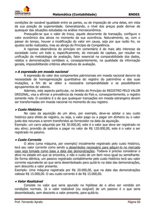 Matemática (Contabilidade) BNDES
Prof. Fernando Aprato Página 60
condições de razoável igualdade entre as partes, ou de imposição de uma delas, em vista
da sua posição de superioridade. Generalizando, o nível dos preços pode derivar de
quaisquer das situações estudadas na análise microeconômica.
Pressupõe-se que o valor de troca, aquele decorrente da transação, configure o
valor econômico dos ativos no momento da sua ocorrência. Naturalmente, se, com o
passar do tempo, houver a modificação do valor em causa, seja por que razão for, os
ajustes serão realizados, mas ao abrigo do Princípio da Competência.
A rigorosa observância do princípio em comentário é do mais alto interesse da
sociedade como um todo e, especificamente, do mercado de capitais, por resultar na
unificação da metodologia de avaliação, fator essencial na comparabilidade dos dados,
relatos e demonstrações contábeis e, conseqüentemente, na qualidade da informação
gerada, impossibilitando critérios alternativos de avaliação.
● A expressão em moeda nacional
A expressão do valor dos componentes patrimoniais em moeda nacional decorre da
necessidade de homogeneização quantitativa do registro do patrimônio e das suas
mutações, a fim de se obter a necessária comparabilidade e se possibilitarem
agrupamentos de valores.
Ademais, este aspecto particular, no âmbito do Princípio do REGISTRO PELO VALOR
ORIGINAL, visa a afirmar a prevalência da moeda do País e, conseqüentemente, o registro
somente nela. O corolário é o de que quaisquer transações em moeda estrangeira devem
ser transformadas em moeda nacional no momento do seu registro.
● Custo Histórico
No caso da aquisição de um ativo, por exemplo, deve-se adotar o seu custo
histórico para efeito de registro, ou seja, o valor pago ou a pagar em dinheiro ou o valor
justo dos recursos a serem transferidos ao fornecedor na data da aquisição.
Exemplo: um carro adquirido por R$ 30.000,00, este é o valor que deve ser registrado no
seu ativo; provisão de salários a pagar no valor de R$ 120.000,00, este é o valor a ser
registrado no passivo.
● Custo Corrente
O ativo (uma máquina, por exemplo) inicialmente registrado pelo custo histórico,
terá seu valor corrente como sendo o desembolso necessário para adquiri-lo no mercado
caso seja tomada como base a data das demonstrações. Todavia é preciso considerar o
ativo no estado em que se encontra, e não o custo de um bem novo igual ou semelhante.
De forma idêntica, um passivo registrado contabilmente pelo custo histórico terá seu valor
corrente equivalente ao que seria desembolsado para quitá-lo na data das demonstrações,
sem desconto a valor presente.
Exemplo: Uma máquina registrada por R$ 20.000,00, que na data das demonstrações
valesse R$ 15.000,00. O seu custo corrente é de R$ 15.000,00.
● Valor Realizável
Consiste no valor que seria apurado na hipótese de o ativo ser vendido em
condições normais. Já o valor realizável (ou exigível) de um passivo é o que seria
desembolsado, sem desconto a valor presente, para quitá-lo.
 