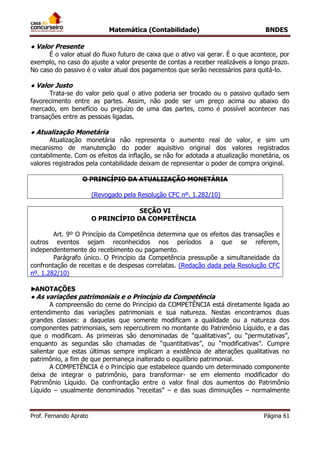 Matemática (Contabilidade) BNDES
Prof. Fernando Aprato Página 61
● Valor Presente
É o valor atual do fluxo futuro de caixa que o ativo vai gerar. È o que acontece, por
exemplo, no caso do ajuste a valor presente de contas a receber realizáveis a longo prazo.
No caso do passivo é o valor atual dos pagamentos que serão necessários para quitá-lo.
● Valor Justo
Trata-se do valor pelo qual o ativo poderia ser trocado ou o passivo quitado sem
favorecimento entre as partes. Assim, não pode ser um preço acima ou abaixo do
mercado, em benefício ou prejuízo de uma das partes, como é possível acontecer nas
transações entre as pessoas ligadas.
● Atualização Monetária
Atualização monetária não representa o aumento real de valor, e sim um
mecanismo de manutenção do poder aquisitivo original dos valores registrados
contabilmente. Com os efeitos da inflação, se não for adotada a atualização monetária, os
valores registrados pela contabilidade deixam de representar o poder de compra original.
O PRINCÍPIO DA ATUALIZAÇÃO MONETÁRIA
(Revogado pela Resolução CFC nº. 1.282/10)
SEÇÃO VI
O PRINCÍPIO DA COMPETÊNCIA
Art. 9º O Princípio da Competência determina que os efeitos das transações e
outros eventos sejam reconhecidos nos períodos a que se referem,
independentemente do recebimento ou pagamento.
Parágrafo único. O Princípio da Competência pressupõe a simultaneidade da
confrontação de receitas e de despesas correlatas. (Redação dada pela Resolução CFC
nº. 1.282/10)
►ANOTAÇÕES
● As variações patrimoniais e o Princípio da Competência
A compreensão do cerne do Princípio da COMPETÊNCIA está diretamente ligada ao
entendimento das variações patrimoniais e sua natureza. Nestas encontramos duas
grandes classes: a daquelas que somente modificam a qualidade ou a natureza dos
componentes patrimoniais, sem repercutirem no montante do Patrimônio Líquido, e a das
que o modificam. As primeiras são denominadas de “qualitativas”, ou “permutativas”,
enquanto as segundas são chamadas de “quantitativas”, ou “modificativas”. Cumpre
salientar que estas últimas sempre implicam a existência de alterações qualitativas no
patrimônio, a fim de que permaneça inalterado o equilíbrio patrimonial.
A COMPETÊNCIA é o Princípio que estabelece quando um determinado componente
deixa de integrar o patrimônio, para transformar- se em elemento modificador do
Patrimônio Líquido. Da confrontação entre o valor final dos aumentos do Patrimônio
Líquido – usualmente denominados “receitas” – e das suas diminuições – normalmente
 