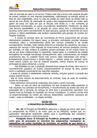 Matemática (Contabilidade) BNDES
Prof. Fernando Aprato Página 63
valor de mercado da coisa ou do serviço. Embora esta seja a forma mais usual de geração
de receita, também há uma segunda possibilidade, materializada na extinção parcial ou
total de uma exigibilidade, como no caso do perdão de multa fiscal, da anistia total ou
parcial de uma dívida, da eliminação de passivo pelo desaparecimento do credor, pelo
ganho de causa em ação em que se discutia uma dívida ou o seu montante, já
devidamente provisionado, ou outras circunstâncias semelhantes. Finalmente, há ainda
uma terceira possibilidade: a de geração de novos ativos sem a interveniência de
terceiros, como ocorre correntemente no setor pecuário, quando do nascimento de novos
animais. A última possibilidade está também representada pela geração de receitas por
doações recebidas.
A receita de serviços deve ser reconhecida de forma proporcional aos serviços
efetivamente prestados. Em alguns casos, os princípios contratados prevêem cláusulas
normativas sobre o reconhecimento oficial dos serviços prestados e da receita
correspondente. Exemplo: neste sentido oferecem as empresas de consultoria, nas quais a
cobrança dos serviços é feita segundo as horas-homens de serviços prestados, durante,
por exemplo, um mês, embora os trabalhos possam prolongar- se por muitos meses ou
até ser por prazo indeterminado. O importante, nestes casos, é a existência de unidade
homogênea de medição formalizada contratualmente, além, evidentemente, da medição
propriamente dita. As unidades físicas mais comuns estão relacionadas com tempo –
principalmente tempo-homem e tempo-máquina –, embora possa ser qualquer outra,
como metros cúbicos por tipo de material escavado, metros lineares de avanço na
perfuração de poços artesianos, e outros.
Nas Entidades em que a produção demanda largo espaço de tempo, deve ocorrer o
reconhecimento gradativo da receita, proporcionalmente ao avanço da obra, quando
ocorre a satisfação concomitante dos seguintes requisitos:
- o preço do produto é estabelecido mediante contrato, inclusive quanto à correção dos
preços, quando houver;
- não há riscos maiores de descumprimento do contrato, tanto de parte do vendedor,
quanto do comprador;
- existe estimativa, tecnicamente sustentada, dos custos a serem incorridos.
Assim, no caso de obras de engenharia, em que usualmente estão presentes os
três requisitos nos contratos de fornecimento, o reconhecimento da receita não deve ser
postergado até o momento da entrega da obra, pois o procedimento redundaria num
quadro irreal da formação do resultado, em termos cronológicos. O caminho correto está
na proporcionalização da receita aos esforços despendidos, usualmente expressos por
custos – reais ou estimados – ou etapas vencidas.
SEÇÃO VII
O PRINCÍPIO DA PRUDÊNCIA
Art. 10. O Princípio da PRUDÊNCIA determina a adoção do menor valor para
os componentes do ATIVO e do maior para os do PASSIVO, sempre que se
apresentem alternativas igualmente válidas para a quantificação das mutações
patrimoniais que alterem o patrimônio líquido.
Parágrafo único. O Princípio da Prudência pressupõe o emprego de
certo grau de precaução no exercício dos julgamentos necessários às
estimativas em certas condições de incerteza, no sentido de que ativos e
 