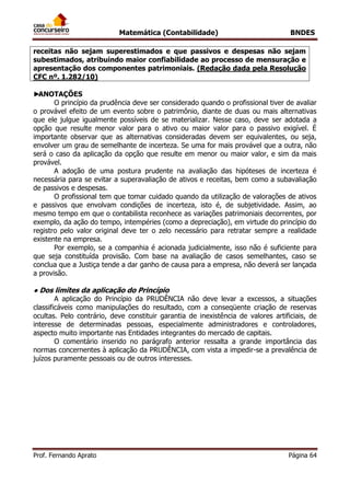 Matemática (Contabilidade) BNDES
Prof. Fernando Aprato Página 64
receitas não sejam superestimados e que passivos e despesas não sejam
subestimados, atribuindo maior confiabilidade ao processo de mensuração e
apresentação dos componentes patrimoniais. (Redação dada pela Resolução
CFC nº. 1.282/10)
►ANOTAÇÕES
O princípio da prudência deve ser considerado quando o profissional tiver de avaliar
o provável efeito de um evento sobre o patrimônio, diante de duas ou mais alternativas
que ele julgue igualmente possíveis de se materializar. Nesse caso, deve ser adotada a
opção que resulte menor valor para o ativo ou maior valor para o passivo exigível. É
importante observar que as alternativas consideradas devem ser equivalentes, ou seja,
envolver um grau de semelhante de incerteza. Se uma for mais provável que a outra, não
será o caso da aplicação da opção que resulte em menor ou maior valor, e sim da mais
provável.
A adoção de uma postura prudente na avaliação das hipóteses de incerteza é
necessária para se evitar a superavaliação de ativos e receitas, bem como a subavaliação
de passivos e despesas.
O profissional tem que tomar cuidado quando da utilização de valorações de ativos
e passivos que envolvam condições de incerteza, isto é, de subjetividade. Assim, ao
mesmo tempo em que o contabilista reconhece as variações patrimoniais decorrentes, por
exemplo, da ação do tempo, intempéries (como a depreciação), em virtude do princípio do
registro pelo valor original deve ter o zelo necessário para retratar sempre a realidade
existente na empresa.
Por exemplo, se a companhia é acionada judicialmente, isso não é suficiente para
que seja constituída provisão. Com base na avaliação de casos semelhantes, caso se
conclua que a Justiça tende a dar ganho de causa para a empresa, não deverá ser lançada
a provisão.
● Dos limites da aplicação do Princípio
A aplicação do Princípio da PRUDÊNCIA não deve levar a excessos, a situações
classificáveis como manipulações do resultado, com a conseqüente criação de reservas
ocultas. Pelo contrário, deve constituir garantia de inexistência de valores artificiais, de
interesse de determinadas pessoas, especialmente administradores e controladores,
aspecto muito importante nas Entidades integrantes do mercado de capitais.
O comentário inserido no parágrafo anterior ressalta a grande importância das
normas concernentes à aplicação da PRUDÊNCIA, com vista a impedir-se a prevalência de
juízos puramente pessoais ou de outros interesses.
 