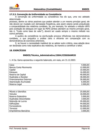 Matemática (Contabilidade) BNDES
Prof. Fernando Aprato Página 66
17.3.3. Convenção da Uniformidade ou Consistência
A convenção da uniformidade ou consistência nos diz que, uma vez adotado
determinado
processo, dentre os vários possíveis que podem atender a um mesmo princípio geral, ele
não deverá ser mudado com demasiada freqüência, pois assim estaria sendo prejudicada
a comparabilidade dos relatórios contábeis. Se, por exemplo, for adotado o método UEPS
para avaliação de estoques em lugar do PEPS (ambos atendem ao mesmo princípio geral,
isto é, “Custo como base de valor”), deverá ser usado sempre o mesmo método nos
outros períodos.
A quebra da consistência na escrituração provoca influências nos demonstrativos
contábeis, o que prejudica a análise clara e eficiente em comparação com os
demonstrativos de exercícios anteriores.
E, se houver a necessidade inadiável de se adotar outro critério, essa adoção deve
ser declarada como nota explicativa dos relatórios, de maneira a cientificar o leitor.
18. EXERCÍCIOS
BNDES/Técnico_Administrativo/2004/CESGRANRIO
1. A Cia. Gama apresentou o seguinte balancete, em reais, em 31.12.2003:
Caixa
Bancos Conta Movimento
Capital
Estoques
Reserva de Capital
Duplicatas a Receber
Financiamentos Externos
Depreciação Acumulada
Reserva Legal
4.000,00
12.000,00
10.000,00
16.000,00
40.000,00
38.000,00
30.000,00
6.000,00
2.000,00
Móveis e Utensílios
Veículos
Reserva Estatutária
Duplicatas Descontadas
Retenção de Lucros
Edificações
Fornecedores
Terrenos
Empréstimos Bancários
25.000,00
18.000,00
5.000,00
3.000,00
20.000,00
44.000,00
50.000,00
12.000,00
3.000,00
 