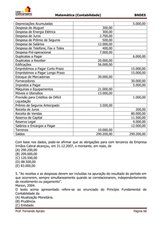 Matemática (Contabilidade) BNDES
Prof. Fernando Aprato Página 68
Depreciações Acumuladas 5.000,00
Despesa de Aluguel 300,00
Despesa de Energia Elétrica 300,00
Despesa de Juros 2.700,00
Despesa de Prêmio de Seguros 500,00
Despesa de Salários 12.000,00
Despesa de Telefone, Fax e Telex 400,00
Despesa Pré-operacional 7.000,00
Duplicatas a Pagar 6.000,00
Duplicatas a Receber 20.000,00
Edificações 56.000,00
Empréstimos a Pagar Curto Prazo 15.000,00
Empréstimos a Pagar Longo Prazo 15.000,00
Estoque de Mercadorias 30.000,00
Fornecedores 30.000,00
Impostos a Pagar 5.000,00
Máquinas e Equipamentos 21.000,00
Móveis e Utensílios 13.000,00
Provisão para Créditos de Difícil
Liquidação
1.000,00
Prêmio de Seguros Antecipado 3.500,00
Receita de Juros 200,00
Receita de Vendas 80.000,00
Reserva de Capital 11.500,00
Reserva Legal 9.000,00
Salários e Encargos a Pagar 12.000,00
Terrenos 10.000,00
Saldos 290.200,00 290.200,00
Com base nos dados, pode-se afirmar que as obrigações para com terceiros da Empresa
Irmãos Cabral alcançou, em 31.12.2007, o montante, em reais, de
(A) 290.200,00
(B) 209.000,00
(C) 120.500,00
(D) 88.500,00
(E) 83.000,00
5. “As receitas e as despesas devem ser incluídas na apuração do resultado do período em
que ocorrerem, sempre simultaneamente quando se correlacionarem, independentemente
de recebimento ou pagamento”.
Marion, 2004.
O texto acima apresentado refere-se ao enunciado do Princípio Fundamental de
Contabilidade da
(A) Atualização Monetária.
(B) Prudência.
(C) Entidade.
 