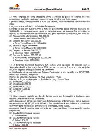 Matemática (Contabilidade) BNDES
Prof. Fernando Aprato Página 71
13. Uma empresa do ramo atacadista adota a política de pagar os salários de seus
empregados mediante crédito em conta--corrente bancária, em duas etapas:
• primeira etapa, correspondente a 40% dos salários, feita na segunda semana de cada
mês;
• segunda etapa, até ao 5° dia útil do mês seguinte.
Sabendo-se que, em outubro/2009, a folha de pagamentos dessa empresa totalizava R$
500.000,00 e, considerando-se única e exclusivamente as informações recebidas, o
registro do adiantamento do salário de outubro, pelo regime de competência, em reais, foi
(A) Adiantamento a Empregados 200.000,00
a Banco conta Movimento 200.000,00
(B) Despesa de Salários 200.000,00
a Banco conta Movimento 200.000,00
(C) Salários a Pagar 300.000,00
a Banco conta Movimento 300.000,00
(D) Despesa de Salários 500.000,00
a Salários a Pagar 500.000,00
(E) Despesa de Salários 500.000,00
a Adiantamento a empregados 200.000,00
a Salários a pagar 300.000,00
14. A Empresa Comercial Caramuru S/A fechou uma operação de seguros com a
Seguradora Pacífica S/A, em junho de 2010, por um período de 3 anos, a contar de julho
de 2010, pagando antecipadamente R$ 54.000,00.
A classificação dessa operação no Balanço Patrimonial, a ser extraído em 31/12/2010,
deverá ser, em reais, a seguinte:
Prêmios de Seguros a Apropriar no Ativo Circulante - Valor
Prêmios de Seguros a Apropriar no Realizável a Longo Prazo - Valor
(A) 27.000,00 27.000,00
(B) 18.000,00 27.000,00
(C) 18.000,00 36.000,00
(D) 9.000,00 45.000,00
(E) - 45.000,00
15. Uma empresa sediada no Rio de Janeiro envia um funcionário a Fortaleza para
resolver uma reclamação de um cliente.
Além da passagem aérea e da reserva de hotel adquiridas anteriormente, com o custo de
respectivamente R$ 890,00 e R$ 360,00, o funcionário levará, em dinheiro, a quantia de
R$ 800,00 para despesas de alimentação e locomoção, entre outras.
A empresa deverá registrar essa operação, em reais, no diário, com o seguinte registro
simplificado:
(A) D: Adiantamento para viagens
C: Caixa 800,00
(B) D: Adiantamento para viagens
C: Caixa 2.050,00
(C) D: Adiantamento para despesas
C: Caixa 1.160,00
 