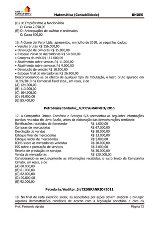Matemática (Contabilidade) BNDES
Prof. Fernando Aprato Página 72
(D) D: Empréstimos a funcionários
C: Caixa 2.050,00
(E) D: Antecipações de salários e ordenados
C: Caixa 800,00
16. A Comercial Farol Ltda. apresentou, em julho de 2010, os seguintes dados:
• Vendas brutas R$ 256.000,00
• Devolução de compras R$ 15.000,00
• Estoque inicial de mercadorias R$ 54.500,00
• Compras do mês R$ 117.000,00
• Abatimento sobre vendas R$ 11.000,00
• Abatimento sobre compras R$ 9.000,00
• Devolução de vendas R$ 10.500,00
• Estoque final de mercadorias R$ 26.900,00
Desconsiderando-se os efeitos de qualquer tipo de tributação, o lucro bruto apurado em
31/07/2010 na Comercial Farol Ltda., em reais, é de
(A) 124.000,00
(B) 113.900,00
(C) 104.900,00
(D) 89.900,00
(E) 85.400,00
Petrobrás/Contador_Jr/CESGRANRIO/2011
17. A Companhia Ornato Comércio e Serviços S/A apresentou as seguintes informações
parciais retiradas do Livro-Razão, antes da elaboração das demonstrações contábeis:
Bonificações recebidas de fornecedor R$ 1.000,00
Compras de mercadorias R$ 67.000,00
Devolução de vendas R$ 10.000,00
Estoque final de mercadorias R$ 13.000,00
Estoque inicial de mercadorias R$ 5.000,00
ICMS sobre as mercadorias vendidas R$ 20.000,00
ISS sobre a prestação de serviços R$ 2.000,00
Receita de prestação de serviços R$ 30.000,00
Venda de mercadorias R$ 120.000,00
Considerando-se exclusivamente as informações recebidas, o lucro bruto da Companhia
Ornato, em reais, é de
(A) 60.000,00
(B) 61.000,00
(C) 62.000,00
(D) 90.000,00
(E) 92.000,00
Petrobrás/Auditor_Jr/CESGRANRIO/2011
18. No final de cada exercício social, as sociedades por ações devem elaborar e divulgar
algumas demonstrações contábeis de acordo com a legislação societária e com os
 
