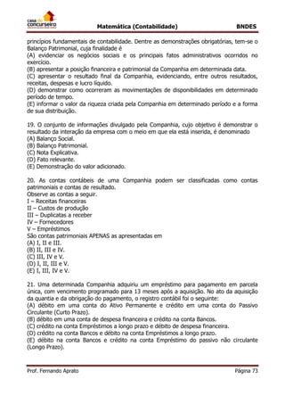 Matemática (Contabilidade) BNDES
Prof. Fernando Aprato Página 73
princípios fundamentais de contabilidade. Dentre as demonstrações obrigatórias, tem-se o
Balanço Patrimonial, cuja finalidade é
(A) evidenciar os negócios sociais e os principais fatos administrativos ocorridos no
exercício.
(B) apresentar a posição financeira e patrimonial da Companhia em determinada data.
(C) apresentar o resultado final da Companhia, evidenciando, entre outros resultados,
receitas, despesas e lucro líquido.
(D) demonstrar como ocorreram as movimentações de disponibilidades em determinado
período de tempo.
(E) informar o valor da riqueza criada pela Companhia em determinado período e a forma
de sua distribuição.
19. O conjunto de informações divulgado pela Companhia, cujo objetivo é demonstrar o
resultado da interação da empresa com o meio em que ela está inserida, é denominado
(A) Balanço Social.
(B) Balanço Patrimonial.
(C) Nota Explicativa.
(D) Fato relevante.
(E) Demonstração do valor adicionado.
20. As contas contábeis de uma Companhia podem ser classificadas como contas
patrimoniais e contas de resultado.
Observe as contas a seguir.
I – Receitas financeiras
II – Custos de produção
III – Duplicatas a receber
IV – Fornecedores
V – Empréstimos
São contas patrimoniais APENAS as apresentadas em
(A) I, II e III.
(B) II, III e IV.
(C) III, IV e V.
(D) I, II, III e V.
(E) I, III, IV e V.
21. Uma determinada Companhia adquiriu um empréstimo para pagamento em parcela
única, com vencimento programado para 13 meses após a aquisição. No ato da aquisição
da quantia e da obrigação do pagamento, o registro contábil foi o seguinte:
(A) débito em uma conta do Ativo Permanente e crédito em uma conta do Passivo
Circulante (Curto Prazo).
(B) débito em uma conta de despesa financeira e crédito na conta Bancos.
(C) crédito na conta Empréstimos a longo prazo e débito de despesa financeira.
(D) crédito na conta Bancos e débito na conta Empréstimos a longo prazo.
(E) débito na conta Bancos e crédito na conta Empréstimo do passivo não circulante
(Longo Prazo).
 