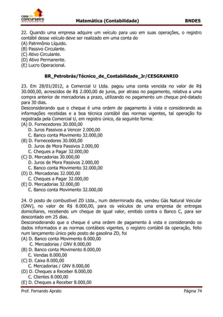 Matemática (Contabilidade) BNDES
Prof. Fernando Aprato Página 74
22. Quando uma empresa adquire um veículo para uso em suas operações, o registro
contábil desse veículo deve ser realizado em uma conta do
(A) Patrimônio Líquido.
(B) Passivo Circulante.
(C) Ativo Circulante.
(D) Ativo Permanente.
(E) Lucro Operacional.
BR_Petrobrás/Técnico_de_Contabilidade_Jr/CESGRANRIO
23. Em 28/01/2012, a Comercial U Ltda. pagou uma conta vencida no valor de R$
30.000,00, acrescidos de R$ 2.000,00 de juros, por atraso no pagamento, relativa a uma
compra anterior de mercadorias a prazo, utilizando no pagamento um cheque pré-datado
para 30 dias.
Desconsiderando que o cheque é uma ordem de pagamento à vista e considerando as
informações recebidas e a boa técnica contábil das normas vigentes, tal operação foi
registrada pela Comercial U, em registro único, da seguinte forma:
(A) D. Fornecedores 30.000,00
D. Juros Passivos a Vencer 2.000,00
C. Banco conta Movimento 32.000,00
(B) D. Fornecedores 30.000,00
D. Juros de Mora Passivos 2.000,00
C. Cheques a Pagar 32.000,00
(C) D. Mercadorias 30.000,00
D. Juros de Mora Passivos 2.000,00
C. Banco conta Movimento 32.000,00
(D) D. Mercadorias 32.000,00
C. Cheques a Pagar 32.000,00
(E) D. Mercadorias 32.000,00
C. Banco conta Movimento 32.000,00
24. O posto de combustível ZD Ltda., num determinado dia, vendeu Gás Natural Veicular
(GNV), no valor de R$ 8.000,00, para os veículos de uma empresa de entregas
domiciliares, recebendo um cheque de igual valor, emitido contra o Banco C, para ser
descontado em 25 dias.
Desconsiderando que o cheque é uma ordem de pagamento à vista e considerando os
dados informados e as normas contábeis vigentes, o registro contábil da operação, feito
num lançamento único pelo posto de gasolina ZD, foi
(A) D. Banco conta Movimento 8.000,00
C. Mercadorias / GNV 8.000,00
(B) D. Banco conta Movimento 8.000,00
C. Vendas 8.000,00
(C) D. Caixa 8.000,00
C. Mercadorias / GNV 8.000,00
(D) D. Cheques a Receber 8.000,00
C. Clientes 8.000,00
(E) D. Cheques a Receber 8.000,00
 