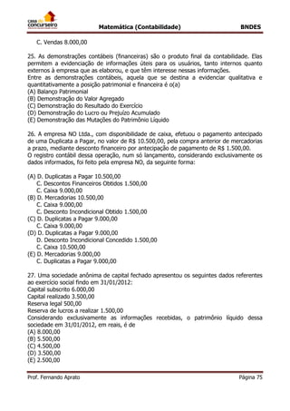 Matemática (Contabilidade) BNDES
Prof. Fernando Aprato Página 75
C. Vendas 8.000,00
25. As demonstrações contábeis (financeiras) são o produto final da contabilidade. Elas
permitem a evidenciação de informações úteis para os usuários, tanto internos quanto
externos à empresa que as elaborou, e que têm interesse nessas informações.
Entre as demonstrações contábeis, aquela que se destina a evidenciar qualitativa e
quantitativamente a posição patrimonial e financeira é o(a)
(A) Balanço Patrimonial
(B) Demonstração do Valor Agregado
(C) Demonstração do Resultado do Exercício
(D) Demonstração do Lucro ou Prejuízo Acumulado
(E) Demonstração das Mutações do Patrimônio Líquido
26. A empresa NO Ltda., com disponibilidade de caixa, efetuou o pagamento antecipado
de uma Duplicata a Pagar, no valor de R$ 10.500,00, pela compra anterior de mercadorias
a prazo, mediante desconto financeiro por antecipação de pagamento de R$ 1.500,00.
O registro contábil dessa operação, num só lançamento, considerando exclusivamente os
dados informados, foi feito pela empresa NO, da seguinte forma:
(A) D. Duplicatas a Pagar 10.500,00
C. Descontos Financeiros Obtidos 1.500,00
C. Caixa 9.000,00
(B) D. Mercadorias 10.500,00
C. Caixa 9.000,00
C. Desconto Incondicional Obtido 1.500,00
(C) D. Duplicatas a Pagar 9.000,00
C. Caixa 9.000,00
(D) D. Duplicatas a Pagar 9.000,00
D. Desconto Incondicional Concedido 1.500,00
C. Caixa 10.500,00
(E) D. Mercadorias 9.000,00
C. Duplicatas a Pagar 9.000,00
27. Uma sociedade anônima de capital fechado apresentou os seguintes dados referentes
ao exercício social findo em 31/01/2012:
Capital subscrito 6.000,00
Capital realizado 3.500,00
Reserva legal 500,00
Reserva de lucros a realizar 1.500,00
Considerando exclusivamente as informações recebidas, o patrimônio líquido dessa
sociedade em 31/01/2012, em reais, é de
(A) 8.000,00
(B) 5.500,00
(C) 4.500,00
(D) 3.500,00
(E) 2.500,00
 