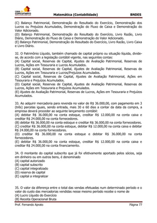 Matemática (Contabilidade) BNDES
Prof. Fernando Aprato Página 77
(C) Balanço Patrimonial, Demonstração do Resultado do Exercício, Demonstração dos
Lucros ou Prejuízos Acumulados, Demonstração do Fluxo de Caixa e Demonstração do
Valor Adicionado.
(D) Balanço Patrimonial, Demonstração do Resultado do Exercício, Livro Razão, Livro
Diário, Demonstração do Fluxo de Caixa e Demonstração do Valor Adicionado.
(E) Balanço Patrimonial, Demonstração do Resultado do Exercício, Livro Razão, Livro Caixa
e Livro Diário.
32. O Patrimônio Líquido, também chamado de capital próprio ou situação líquida, divide-
se, de acordo com a legislação contábil vigente, nas seguintes contas:
(A) Capital social, Reservas de Capital, Ajustes de Avaliação Patrimonial, Reservas de
Lucros, Ações em Tesouraria e Lucros Acumulados.
(B) Capital social, Reservas de Capital, Ajustes de Avaliação Patrimonial, Reservas de
Lucros, Ações em Tesouraria e Lucros/Prejuízos Acumulados.
(C) Capital social, Reservas de Capital, Ajustes de Avaliação Patrimonial, Ações em
Tesouraria e Prejuízos Acumulados.
(D) Capital social, Reservas de Capital, Ajustes de Avaliação Patrimonial, Reservas de
Lucros, Ações em Tesouraria e Prejuízos Acumulados.
(E) Ajustes de Avaliação Patrimonial, Reservas de Lucros, Ações em Tesouraria e Prejuízos
Acumulados.
33. Ao adquirir mercadoria para revenda no valor de R$ 36.000,00, com pagamento em 3
(três) parcelas iguais, sendo entrada, mais 30 e 60 dias a contar da data da compra, a
empresa deverá proceder ao seguinte lançamento contábil:
(A) debitar R$ 36.000,00 na conta estoque, creditar R$ 12.000,00 na conta caixa e
creditar R$ 24.000,00 na conta fornecedores.
(B) debitar R$ 36.000,00 na conta estoque e creditar R$ 36.000,00 na conta fornecedores.
(C) creditar R$ 36.000,00 na conta estoque, debitar R$ 12.000,00 na conta caixa e debitar
R$ 24.000,00 na conta fornecedores.
(D) creditar R$ 36.000,00 na conta estoque e debitar R$ 36.000,00 na conta
fornecedores.
(E) debitar R$ 36.000,00 na conta estoque, creditar R$ 12.000,00 na conta caixa e
creditar R$ 24.000,00 na conta financiamento.
34. O montante do capital subscrito que já foi efetivamente aportado pelos sócios, seja
em dinheiro ou em outros bens, é denominado
(A) capital autorizado
(B) capital subscrito
(C) capital integralizado
(D) reserva de capital
(E) capital a integralizar
35. O valor da diferença entre o total das vendas efetuadas num determinado período e o
valor do custo das mercadorias vendidas nesse mesmo período recebe o nome de
(A) Lucro Líquido do Exercício
(B) Receita Operacional Bruta
 