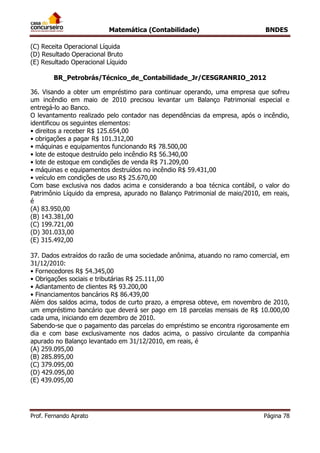 Matemática (Contabilidade) BNDES
Prof. Fernando Aprato Página 78
(C) Receita Operacional Líquida
(D) Resultado Operacional Bruto
(E) Resultado Operacional Líquido
BR_Petrobrás/Técnico_de_Contabilidade_Jr/CESGRANRIO_2012
36. Visando a obter um empréstimo para continuar operando, uma empresa que sofreu
um incêndio em maio de 2010 precisou levantar um Balanço Patrimonial especial e
entregá-lo ao Banco.
O levantamento realizado pelo contador nas dependências da empresa, após o incêndio,
identificou os seguintes elementos:
• direitos a receber R$ 125.654,00
• obrigações a pagar R$ 101.312,00
• máquinas e equipamentos funcionando R$ 78.500,00
• lote de estoque destruído pelo incêndio R$ 56.340,00
• lote de estoque em condições de venda R$ 71.209,00
• máquinas e equipamentos destruídos no incêndio R$ 59.431,00
• veículo em condições de uso R$ 25.670,00
Com base exclusiva nos dados acima e considerando a boa técnica contábil, o valor do
Patrimônio Líquido da empresa, apurado no Balanço Patrimonial de maio/2010, em reais,
é
(A) 83.950,00
(B) 143.381,00
(C) 199.721,00
(D) 301.033,00
(E) 315.492,00
37. Dados extraídos do razão de uma sociedade anônima, atuando no ramo comercial, em
31/12/2010:
• Fornecedores R$ 54.345,00
• Obrigações sociais e tributárias R$ 25.111,00
• Adiantamento de clientes R$ 93.200,00
• Financiamentos bancários R$ 86.439,00
Além dos saldos acima, todos de curto prazo, a empresa obteve, em novembro de 2010,
um empréstimo bancário que deverá ser pago em 18 parcelas mensais de R$ 10.000,00
cada uma, iniciando em dezembro de 2010.
Sabendo-se que o pagamento das parcelas do empréstimo se encontra rigorosamente em
dia e com base exclusivamente nos dados acima, o passivo circulante da companhia
apurado no Balanço levantado em 31/12/2010, em reais, é
(A) 259.095,00
(B) 285.895,00
(C) 379.095,00
(D) 429.095,00
(E) 439.095,00
 