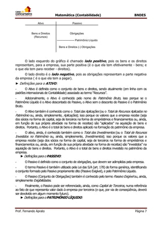 Matemática (Contabilidade) BNDES
Prof. Fernando Aprato Página 7
Ativo Passivo
------------------- Patrimônio Líquido
Bens e Direitos Obrigações
Bens e Direitos (-) Obrigações
(Recursos)
O lado esquerdo do gráfico é chamado lado positivo, pois os bens e os direitos
representam, para a empresa, sua parte positiva (é o que ela tem efetivamente - bens; e
o que ela tem para receber - direitos).
O lado direito é o lado negativo, pois as obrigações representam a parte negativa
da empresa ( é o que ela tem a pagar).
► Definições para o ATIVO:
- O Ativo é definido como o conjunto de bens e direitos, sendo atualmente (em linha com os
padrões internacionais de Contabilidade) associado ao termo “Recursos”.
- Adicionalmente, o Ativo é conhecido pelo nome de Patrimônio Bruto, isso porque se o
Patrimônio Líquido é o Ativo descontado do Passivo, o Ativo sem o desconto do Passivo é o Patrimônio
Bruto.
- O Ativo também é conhecido como o Total das Aplicações (ou o Total de Recursos Aplicados no
Patrimônio ou, ainda, simplesmente, Aplicações); isso porque os valores que a empresa recebe (seja
dos sócios na forma de capital, seja de terceiros na forma de empréstimos e financiamentos ou, ainda,
em função de sua própria atividade na forma de receitas) são “aplicados” na aquisição de bens e
direitos. Portanto, o Ativo é o total de bens e direitos aplicado na formação do patrimônio da empresa.
- O ativo, ainda, é conhecido também como o Total dos Investimentos (ou o Total de Recursos
Investidos no Patrimônio ou, ainda, simplesmente, Investimentos); isso porque os valores que a
empresa recebe (seja dos sócios na forma de capital, seja de terceiros na forma de empréstimos e
financiamentos ou, ainda, em função de sua própria atividade na forma de receitas) são “investidos” na
aquisição de bens e direitos. Portanto, o Ativo é o total de bens e direitos investido no patrimônio da
empresa.
► Definições para o PASSIVO:
- O Passivo é definido como o conjunto de obrigações, que devem ser adimplidas pela empresa.
- O termo Passivo é também utilizado pela Lei das S/A (art. 178) de forma genérica, identificando
o conjunto formado pelo Passivo propriamente dito (Passivo Exigível), e pelo Patrimônio Líquido.
- O Passivo (Conjunto de Obrigações) também é conhecido pelo termo Passivo Exigível ou, ainda,
simplesmente Exigibilidades.
- Finalmente, o Passivo pode ser referenciado, ainda, como Capital de Terceiros, numa referência
ao fato de que representa valor dado à empresa por terceiros (e que, por via de conseqüência, deverá
ser devolvido em algum momento futuro).
► Definições para o PATRIMÔNIO LÌQUIDO:
 