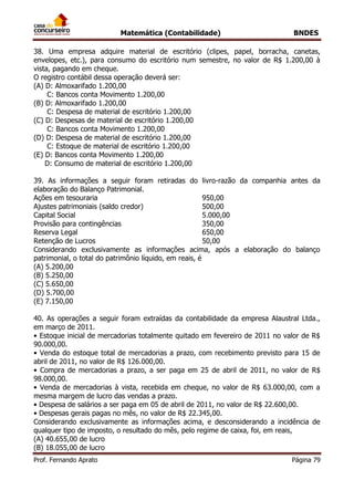 Matemática (Contabilidade) BNDES
Prof. Fernando Aprato Página 79
38. Uma empresa adquire material de escritório (clipes, papel, borracha, canetas,
envelopes, etc.), para consumo do escritório num semestre, no valor de R$ 1.200,00 à
vista, pagando em cheque.
O registro contábil dessa operação deverá ser:
(A) D: Almoxarifado 1.200,00
C: Bancos conta Movimento 1.200,00
(B) D: Almoxarifado 1.200,00
C: Despesa de material de escritório 1.200,00
(C) D: Despesas de material de escritório 1.200,00
C: Bancos conta Movimento 1.200,00
(D) D: Despesa de material de escritório 1.200,00
C: Estoque de material de escritório 1.200,00
(E) D: Bancos conta Movimento 1.200,00
D: Consumo de material de escritório 1.200,00
39. As informações a seguir foram retiradas do livro-razão da companhia antes da
elaboração do Balanço Patrimonial.
Ações em tesouraria 950,00
Ajustes patrimoniais (saldo credor) 500,00
Capital Social 5.000,00
Provisão para contingências 350,00
Reserva Legal 650,00
Retenção de Lucros 50,00
Considerando exclusivamente as informações acima, após a elaboração do balanço
patrimonial, o total do patrimônio líquido, em reais, é
(A) 5.200,00
(B) 5.250,00
(C) 5.650,00
(D) 5.700,00
(E) 7.150,00
40. As operações a seguir foram extraídas da contabilidade da empresa Alaustral Ltda.,
em março de 2011.
• Estoque inicial de mercadorias totalmente quitado em fevereiro de 2011 no valor de R$
90.000,00.
• Venda do estoque total de mercadorias a prazo, com recebimento previsto para 15 de
abril de 2011, no valor de R$ 126.000,00.
• Compra de mercadorias a prazo, a ser paga em 25 de abril de 2011, no valor de R$
98.000,00.
• Venda de mercadorias à vista, recebida em cheque, no valor de R$ 63.000,00, com a
mesma margem de lucro das vendas a prazo.
• Despesa de salários a ser paga em 05 de abril de 2011, no valor de R$ 22.600,00.
• Despesas gerais pagas no mês, no valor de R$ 22.345,00.
Considerando exclusivamente as informações acima, e desconsiderando a incidência de
qualquer tipo de imposto, o resultado do mês, pelo regime de caixa, foi, em reais,
(A) 40.655,00 de lucro
(B) 18.055,00 de lucro
 