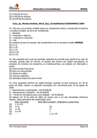 Matemática (Contabilidade) BNDES
Prof. Fernando Aprato Página 80
(C) 9.055,00 de lucro
(D) 4.345,00 de prejuízo
(E) 26.945,00 de prejuízo
Casa_da_Moeda/Analista_Nível_Sup_Contabilidade/CESGRANRIO/2009
41. Para que um princípio contábil possa ser amplamente aceito e incorporado à doutrina
e à prática contábil, ele deve ser considerado:
I – aplicável;
II – praticável e objetivo;
III – praticável e relevante;
IV – útil.
No contexto do que foi exposto, são características de um princípio contábil APENAS
(A) I e II.
(B) I e III.
(C) I e IV.
(D) II e III.
(E) II e IV.
42. São avaliados pelo custo de aquisição, deduzido de provisão para ajustá-lo ao valor de
mercado, quando esse for inferior, os direitos que tiverem por objeto mercadorias, os
produtos do comércio da companhia, as matérias-primas, os produtos em fabricação e
os(as)
(A) instrumentos financeiros.
(B) bens em almoxarifado.
(C) títulos de crédito.
(D) marcas e patentes.
(E) aplicações disponíveis para venda.
43. Uma sociedade anônima de capital fechado, atuando na área comercial, em 30 de
junho de 2009, realizou as seguintes operações com vencimento para 30 de agosto de
2009:
I – Adiantamento a empregados – R$ 50.000,00;
II – Adiantamento a diretores – R$ 50.000,00;
III – Venda de mercadorias para uma coligada – R$ 50.000,00.
No balanço de 30 de julho de 2009, de acordo com a Lei das Sociedades Anônimas
vigente, essas operações são classificadas como
Ativo Circulante Ativo Não Circulante - Realizável a Longo Prazo
(A) I, II e III -
(B) I e II III
(C) I e III II
(D) II e III I
(E) - I, II e III
 