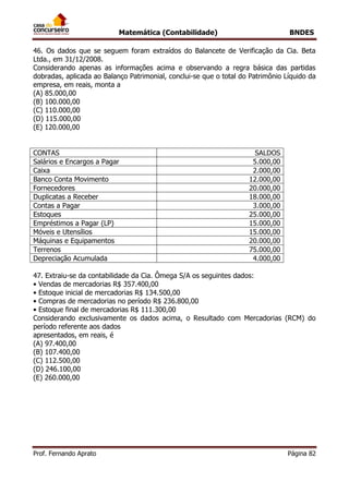 Matemática (Contabilidade) BNDES
Prof. Fernando Aprato Página 82
46. Os dados que se seguem foram extraídos do Balancete de Verificação da Cia. Beta
Ltda., em 31/12/2008.
Considerando apenas as informações acima e observando a regra básica das partidas
dobradas, aplicada ao Balanço Patrimonial, conclui-se que o total do Patrimônio Líquido da
empresa, em reais, monta a
(A) 85.000,00
(B) 100.000,00
(C) 110.000,00
(D) 115.000,00
(E) 120.000,00
CONTAS SALDOS
Salários e Encargos a Pagar 5.000,00
Caixa 2.000,00
Banco Conta Movimento 12.000,00
Fornecedores 20.000,00
Duplicatas a Receber 18.000,00
Contas a Pagar 3.000,00
Estoques 25.000,00
Empréstimos a Pagar (LP) 15.000,00
Móveis e Utensílios 15.000,00
Máquinas e Equipamentos 20.000,00
Terrenos 75.000,00
Depreciação Acumulada 4.000,00
47. Extraiu-se da contabilidade da Cia. Ômega S/A os seguintes dados:
• Vendas de mercadorias R$ 357.400,00
• Estoque inicial de mercadorias R$ 134.500,00
• Compras de mercadorias no período R$ 236.800,00
• Estoque final de mercadorias R$ 111.300,00
Considerando exclusivamente os dados acima, o Resultado com Mercadorias (RCM) do
período referente aos dados
apresentados, em reais, é
(A) 97.400,00
(B) 107.400,00
(C) 112.500,00
(D) 246.100,00
(E) 260.000,00
 