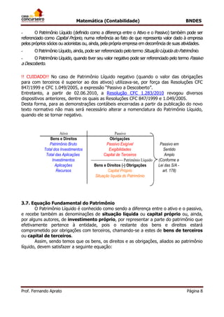 Matemática (Contabilidade) BNDES
Prof. Fernando Aprato Página 8
- O Patrimônio Líquido (definido como a diferença entre o Ativo e o Passivo) também pode ser
referenciado como Capital Próprio, numa referência ao fato de que representa valor dado à empresa
pelos próprios sócios ou acionistas ou, ainda, pela própria empresa em decorrência de suas atividades.
- O Patrimônio Líquido, ainda, pode ser referenciado pelo termo Situação Líquida do Patrimônio.
- O Patrimônio Líquido, quando tiver seu valor negativo pode ser referenciado pelo termo Passivo
a Descoberto.
!! CUIDADO!! No caso de Patrimônio Líquido negativo (quando o valor das obrigações
para com terceiros é superior ao dos ativos) utilizava-se, por força das Resoluções CFC
847/1999 e CFC 1.049/2005, a expressão “Passivo a Descoberto”.
Entretanto, a partir de 02.06.2010, a Resolução CFC 1.283/2010 revogou diversos
dispositivos anteriores, dentre os quais as Resoluções CFC 847/1999 e 1.049/2005.
Desta forma, para as demonstrações contábeis encerradas a partir da publicação do novo
texto normativo não mais será necessário alterar a nomenclatura do Patrimônio Líquido,
quando ele se tornar negativo.
Passivo em
Sentido
Amplo
(Conforme a
Lei das S/A -
art. 178)
Total dos Investimentos Exigibilidades
Capital Próprio
Patrimônio Bruto
Recursos
Aplicações
Situação líquida do Patrimônio
Ativo Passivo
--------------------------- Patrimônio Líquido
Bens e Direitos Obrigações
Passivo Exigível
Capital de Terceiros
Bens e Direitos (-) Obrigações
Total das Aplicações
Investimentos
3.7. Equação Fundamental do Patrimônio
O Patrimônio Líquido é conhecido como sendo a diferença entre o ativo e o passivo,
e recebe também as denominações de situação líquida ou capital próprio ou, ainda,
por alguns autores, de investimento próprio, por representar a parte do patrimônio que
efetivamente pertence à entidade, pois o restante dos bens e direitos estará
comprometido por obrigações com terceiros, chamando-se a estes de bens de terceiros
ou capital de terceiros.
Assim, sendo temos que os bens, os direitos e as obrigações, aliados ao patrimônio
líquido, devem satisfazer a seguinte equação:
 