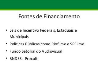 Fontes de Financiamento 
• Leis de Incentivo Federais, Estaduais e 
Municipais 
• Políticas Públicas como Riofilme e SPFilme 
• Fundo Setorial do Audiovisual 
• BNDES - Procult 
 