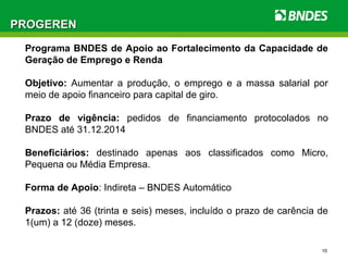 10
PROGERENPROGEREN
Programa BNDES de Apoio ao Fortalecimento da Capacidade de
Geração de Emprego e Renda
Objetivo: Aumentar a produção, o emprego e a massa salarial por
meio de apoio financeiro para capital de giro.
Prazo de vigência: pedidos de financiamento protocolados no
BNDES até 31.12.2014
Beneficiários: destinado apenas aos classificados como Micro,
Pequena ou Média Empresa.
Forma de Apoio: Indireta – BNDES Automático
Prazos: até 36 (trinta e seis) meses, incluído o prazo de carência de
1(um) a 12 (doze) meses.
 