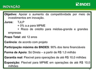 12
INOVAÇÃOINOVAÇÃO
Objetivo: Apoiar o aumento da competitividade por meio de
investimentos em inovação.
Juros: TJLP
+ 0% a.a para MPME
+ Risco de crédito para médias-grande e grandes
empresas
Prazo Total: até 12 anos
Carência: de acordo com projeto
Participação máxima do BNDES: 90% dos itens financiáveis
Forma de Apoio: Só Direta – a partir de R$ 1,0 milhão
Garantia real: Flexível para operações de até R$ 10,0 milhões
Exposição: Flexível para MPME em operações de até R$ 10,0
milhões
 