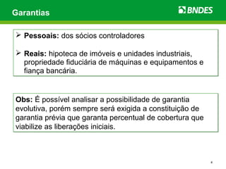 4
Garantias
 Pessoais: dos sócios controladores
 Reais: hipoteca de imóveis e unidades industriais,
propriedade fiduciária de máquinas e equipamentos e
fiança bancária.
 Pessoais: dos sócios controladores
 Reais: hipoteca de imóveis e unidades industriais,
propriedade fiduciária de máquinas e equipamentos e
fiança bancária.
Obs: É possível analisar a possibilidade de garantia
evolutiva, porém sempre será exigida a constituição de
garantia prévia que garanta percentual de cobertura que
viabilize as liberações iniciais.
Obs: É possível analisar a possibilidade de garantia
evolutiva, porém sempre será exigida a constituição de
garantia prévia que garanta percentual de cobertura que
viabilize as liberações iniciais.
 
