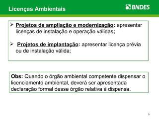 5
Licenças Ambientais
 Projetos de ampliação e modernização: apresentar
licenças de instalação e operação válidas;
 Projetos de implantação: apresentar licença prévia
ou de instalação válida;
 Projetos de ampliação e modernização: apresentar
licenças de instalação e operação válidas;
 Projetos de implantação: apresentar licença prévia
ou de instalação válida;
Obs: Quando o órgão ambiental competente dispensar o
licenciamento ambiental, deverá ser apresentada
declaração formal desse órgão relativa à dispensa.
Obs: Quando o órgão ambiental competente dispensar o
licenciamento ambiental, deverá ser apresentada
declaração formal desse órgão relativa à dispensa.
 