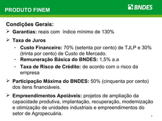 7
Condições Gerais:
 Garantias: reais com índice mínimo de 130%
 Taxa de Juros
- Custo Financeiro: 70% (setenta por cento) de TJLP e 30%
(trinta por cento) de Custo de Mercado.
- Remuneração Básica do BNDES: 1,5% a.a
- Taxa de Risco de Crédito: de acordo com o risco da
empresa
 Participação Máxima do BNDES: 50% (cinquenta por cento)
dos itens financiáveis.
 Empreendimentos Apoiáveis: projetos de ampliação da
capacidade produtiva, implantação, recuperação, modernização
e otimização de unidades industriais e empreendimentos do
setor de Agropecuária.
PRODUTO FINEM
 