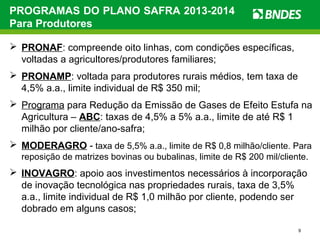 9
PROGRAMAS DO PLANO SAFRA 2013-2014
Para Produtores
 PRONAF: compreende oito linhas, com condições específicas,
voltadas a agricultores/produtores familiares;
 PRONAMP: voltada para produtores rurais médios, tem taxa de
4,5% a.a., limite individual de R$ 350 mil;
 Programa para Redução da Emissão de Gases de Efeito Estufa na
Agricultura – ABC: taxas de 4,5% a 5% a.a., limite de até R$ 1
milhão por cliente/ano-safra;
 MODERAGRO - taxa de 5,5% a.a., limite de R$ 0,8 milhão/cliente. Para
reposição de matrizes bovinas ou bubalinas, limite de R$ 200 mil/cliente.
 INOVAGRO: apoio aos investimentos necessários à incorporação
de inovação tecnológica nas propriedades rurais, taxa de 3,5%
a.a., limite individual de R$ 1,0 milhão por cliente, podendo ser
dobrado em alguns casos;
 
