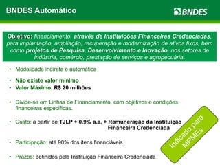 BNDES Automático


Objetivo: financiamento, através de Instituições Financeiras Credenciadas,
para implantação, ampliação, recuperação e modernização de ativos fixos, bem
 como projetos de Pesquisa, Desenvolvimento e Inovação, nos setores de
          indústria, comércio, prestação de serviços e agropecuária.

• Modalidade indireta e automática

• Não existe valor mínimo
• Valor Máximo: R$ 20 milhões

• Divide-se em Linhas de Financiamento, com objetivos e condições
  financeiras específicas.

• Custo: a partir de TJLP + 0,9% a.a. + Remuneração da Instituição
                                        Financeira Credenciada

• Participação: até 90% dos itens financiáveis

• Prazos: definidos pela Instituição Financeira Credenciada
 