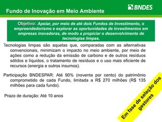 Fundo de Inovação em Meio Ambiente

       Objetivo: Apoiar, por meio de até dois Fundos de Investimento, o
     empreendedorismo e explorar as oportunidades de investimentos em
      empresas inovadoras, de modo a propiciar o desenvolvimento de
                           tecnologias limpas.
Tecnologias limpas são aquelas que, comparadas com as alternativas
   convencionais, minimizam o impacto no meio ambiente, por meio de
   ações como a redução da emissão de carbono e de outros resíduos
   sólidos e líquidos, o tratamento de resíduos e o uso mais eficiente de
   recursos (energia e outros insumos).

Participação BNDESPAR: Até 90% (noventa por cento) do patrimônio
   comprometido de cada Fundo, limitada a R$ 270 milhões (R$ 135
   milhões para cada fundo).

Prazo de duração: Até 10 anos
 