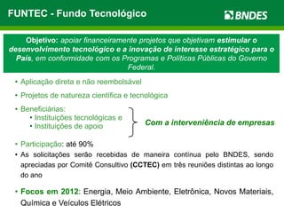 FUNTEC - Fundo Tecnológico

    Objetivo: apoiar financeiramente projetos que objetivam estimular o
desenvolvimento tecnológico e a inovação de interesse estratégico para o
  País, em conformidade com os Programas e Políticas Públicas do Governo
                                 Federal.
 • Aplicação direta e não reembolsável
 • Projetos de natureza científica e tecnológica
 • Beneficiárias:
     • Instituições tecnológicas e
     • Instituições de apoio             Com a interveniência de empresas

 • Participação: até 90%
 • As solicitações serão recebidas de maneira contínua pelo BNDES, sendo
   apreciadas por Comitê Consultivo (CCTEC) em três reuniões distintas ao longo
   do ano

 • Focos em 2012: Energia, Meio Ambiente, Eletrônica, Novos Materiais,
   Química e Veículos Elétricos
 