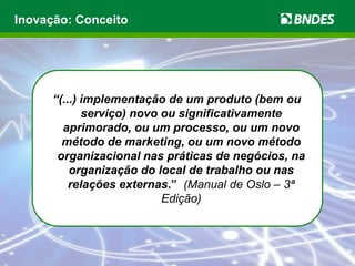 Inovação: Conceito




      “(...) implementação de um produto (bem ou
             serviço) novo ou significativamente
        aprimorado, ou um processo, ou um novo
        método de marketing, ou um novo método
       organizacional nas práticas de negócios, na
          organização do local de trabalho ou nas
          relações externas.” (Manual de Oslo – 3ª
                           Edição)
 