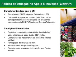 Política de Atuação no Apoio à Inovação

 Complementaridade com o SNI
 •   Parceria com FINEP – Agente Financeiro do PSI
 •   Cartão BNDES pode ser utilizado para financiar as
     contrapartidas financeiras exigidas em programas
     executados pela FINEP (Sibratec) e Sebrae (Sebraetec)


 Condições Diferenciadas
 •   Custo menor quando comparado às demais linhas
 •   Valor mínimo para apoio direto - R$ 1 milhão
 •   Combinação de instrumentos de renda fixa e renda
     variável
 •   Participação do BNDES até 90%
 •   Financiamento a capitais intangíveis
 •   Financiamento a serviços de inovação pelo Cartão
     BNDES
 