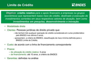 Limite de Crédito

  Objetivo: crédito rotativo para o apoio financeiro a empresas ou grupos
econômicos que representem baixo risco de crédito, destinado à execução de
 investimentos correntes em seus respectivos setores de atuação, bem como
        investimentos em pesquisa, desenvolvimento e inovação.
• Modalidade direta
• Clientes: Pessoas jurídicas de direito privado que:
         - não tenham tido qualquer operação de crédito considerada em curso problemático
            pelo BNDES nos últimos 5 anos;
         - apresentem, a critério do BNDES, classificação de risco mínima definida para o
            BNDES Limite de Crédito.

• Custo: de acordo com a linha de financiamento correspondente
• Prazos:
    – de utilização do crédito rotativo: 5 anos
    – de financiamento: até 10 anos, a critério do BNDES
• Garantias: definidas na análise
 