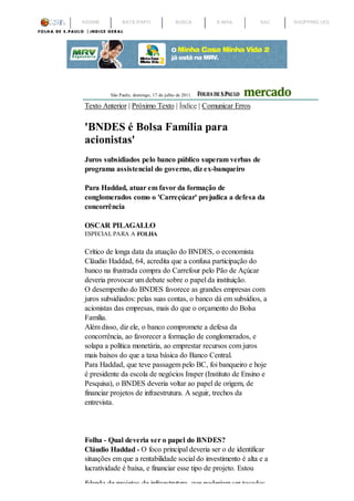 ASSINE        BATE-PAPO                 BUSCA      E-MAIL      SAC   SHOPPING UOL




         São Paulo, domingo, 17 de julho de 2011

Texto Anterior | Próximo Texto | Índice | Comunicar Erros

'BNDES é Bolsa Família para
acionistas'
Juros subsidiados pelo banco público superam verbas de
programa assistencial do governo, diz ex-banqueiro

Para Haddad, atuar em favor da formação de
conglomerados como o 'Carreçúcar' prejudica a defesa da
concorrência

OSCAR PILAGALLO
ESPECIAL PARA A FOLHA

Crítico de longa data da atuação do BNDES, o economista
Cláudio Haddad, 64, acredita que a confusa participação do
banco na frustrada compra do Carrefour pelo Pão de Açúcar
deveria provocar um debate sobre o papel da instituição.
O desempenho do BNDES favorece as grandes empresas com
juros subsidiados: pelas suas contas, o banco dá em subsídios, a
acionistas das empresas, mais do que o orçamento do Bolsa
Família.
Além disso, diz ele, o banco compromete a defesa da
concorrência, ao favorecer a formação de conglomerados, e
solapa a política monetária, ao emprestar recursos com juros
mais baixos do que a taxa básica do Banco Central.
Para Haddad, que teve passagem pelo BC, foi banqueiro e hoje
é presidente da escola de negócios Insper (Instituto de Ensino e
Pesquisa), o BNDES deveria voltar ao papel de origem, de
financiar projetos de infraestrutura. A seguir, trechos da
entrevista.




Folha - Qual deveria ser o papel do BNDES?
Cláudio Haddad - O foco principal deveria ser o de identificar
situações em que a rentabilidade social do investimento é alta e a
lucratividade é baixa, e financiar esse tipo de projeto. Estou
falando de projetos de infraestrutura, que poderiam ser tocados
 