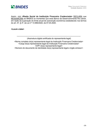 Grau: Documento Ostensivo
Unidade Gestora: ADIG
- 9 -
Assim, o(a) <Razão Social da Instituição Financeira Credenciada> DECLARA que
RESSARCIRÁ ao BNDES os montantes que esse Banco de Desenvolvimento lhe cobrar,
em razão da superação do limite anual de subvenção econômica estabelecido nos termos
do art. 47, § 3º, da Lei nº 13.986/2020, de 07.04.2020.
<Local e data>
_____________________________________________________________
(Assinatura digital certificada do representante legal)
<Nome completo do(a) representante legal da Instituição Financeira Credenciada>
<Cargo do(a) representante legal da Instituição Financeira Credenciada>
<CPF do(a) representante legal>
<Número do documento de identidade do(a) representante legal e órgão emissor>
 