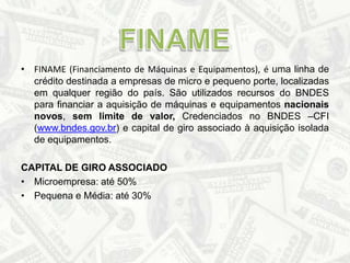 FINAME (Financiamento de Máquinas e Equipamentos), é uma linha de crédito destinada a empresas de micro e pequeno porte, localizadas em qualquer região do país. São utilizados recursos do BNDES para financiar a aquisição de máquinas e equipamentos nacionais novos, sem limite de valor, Credenciados no BNDES –CFI (www.bndes.gov.br) e capital de giro associado à aquisição isolada de equipamentos.CAPITAL DE GIRO ASSOCIADOMicroempresa: até 50%Pequena e Média: até 30%FINAME