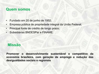 Quem somosFundado em 20 de junho de 1952;Empresa pública de propriedade integral da União Federal;Principal fonte de crédito de longo prazo;Subsidiárias BNDESPar e FINAME.MissãoPromover o desenvolvimento sustentável e competitivo da economia brasileira, com geração de emprego e redução das desigualdades sociais e regionais
