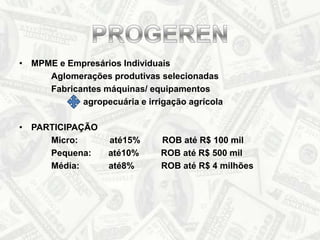 MPME e Empresários Individuais		Aglomerações produtivas selecionadas		Fabricantes máquinas/ equipamentos		agropecuária e irrigação agrícola PARTICIPAÇÃO		Micro:             até15%         ROBaté R$ 100 mil		Pequena:       até10%         ROBaté R$ 500 mil		Média:            até8%           ROBaté R$ 4 milhõesPROGEREN